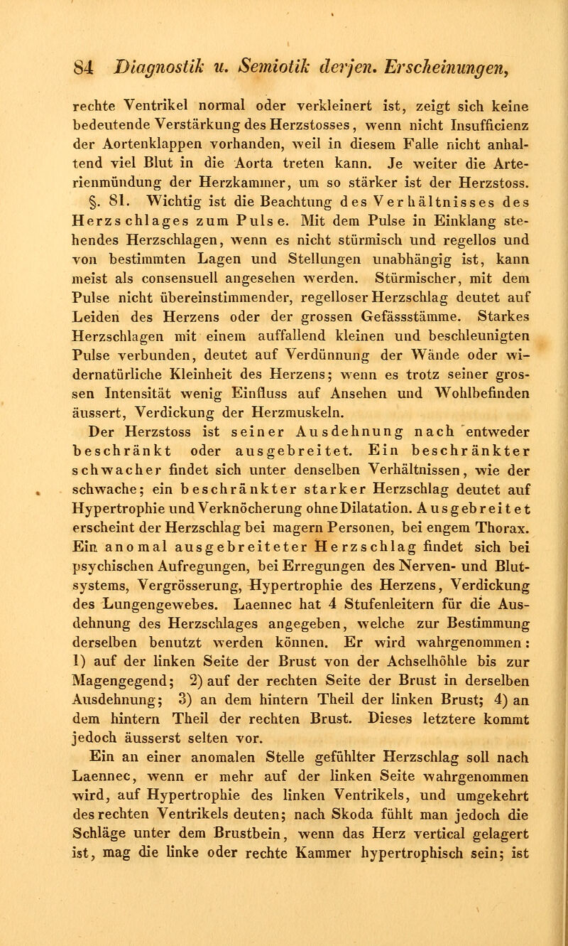 rechte Ventrikel normal oder verkleinert ist, zeigt sich keine bedeutende Verstärkung des Herzstosses, wenn nicht Insuffizienz der Aortenklappen vorhanden, weil in diesem Falle nicht anhal- tend viel Blut in die Aorta treten kann. Je weiter die Arte- rienmündung der Herzkammer, um so stärker ist der Herzstoss. §. 81. Wichtig ist die Beachtung des Verhältnisses des Herzschlages zum Pulse. Mit dem Pulse in Einklang ste- hendes Herzschlagen, wenn es nicht stürmisch und regellos und von bestimmten Lagen und Stellungen unabhängig ist, kann meist als consensuell angesehen werden. Stürmischer, mit dem Pulse nicht übereinstimmender, regelloser Herzschlag deutet auf Leiden des Herzens oder der grossen Gefässstämme. Starkes Herzschlagen mit einem auffallend kleinen und beschleunigten Pulse verbunden, deutet auf Verdünnung der Wände oder wi- dernatürliche Kleinheit des Herzens; wenn es trotz seiner gros- sen Intensität wenig Einfluss auf Ansehen und Wohlbefinden äussert, Verdickung der Herzmuskeln. Der Herzstoss ist seiner Ausdehnung nach entweder beschränkt oder ausgebreitet. Ein beschränkter schwacher findet sich unter denselben Verhältnissen, wie der schwache; ein beschränkter starker Herzschlag deutet auf Hypertrophie und Verknöcherung ohne Dilatation. Ausgebreitet erscheint der Herzschlag bei magern Personen, bei engem Thorax. Ein anomal ausgebreiteter Herzschlag findet sich bei psychischen Aufregungen, bei Erregungen des Nerven- und Blut- systems, Vergrösserung, flypertrophie des Herzens, Verdickung des Lungengewebes. Laennec hat 4 Stufenleitern für die Aus- dehnung des Herzschlages angegeben, welche zur Bestimmung derselben benutzt werden können. Er wird wahrgenommen: 1) auf der linken Seite der Brust von der Achselhöhle bis zur Magengegend; 2) auf der rechten Seite der Brust in derselben Ausdehnung; 3) an dem hintern Theil der linken Brust; 4) an dem hintern Theil der rechten Brust. Dieses letztere kommt jedoch äusserst selten vor. Ein an einer anomalen Stelle gefühlter Herzschlag soll nach Laennec, wenn er mehr auf der linken Seite wahrgenommen wird, auf Hypertrophie des linken Ventrikels, und umgekehrt des rechten Ventrikels deuten; nach Skoda fühlt man jedoch die Schläge unter dem Brustbein, wenn das Herz vertical gelagert ist, mag die linke oder rechte Kammer hypertrophisch sein; ist