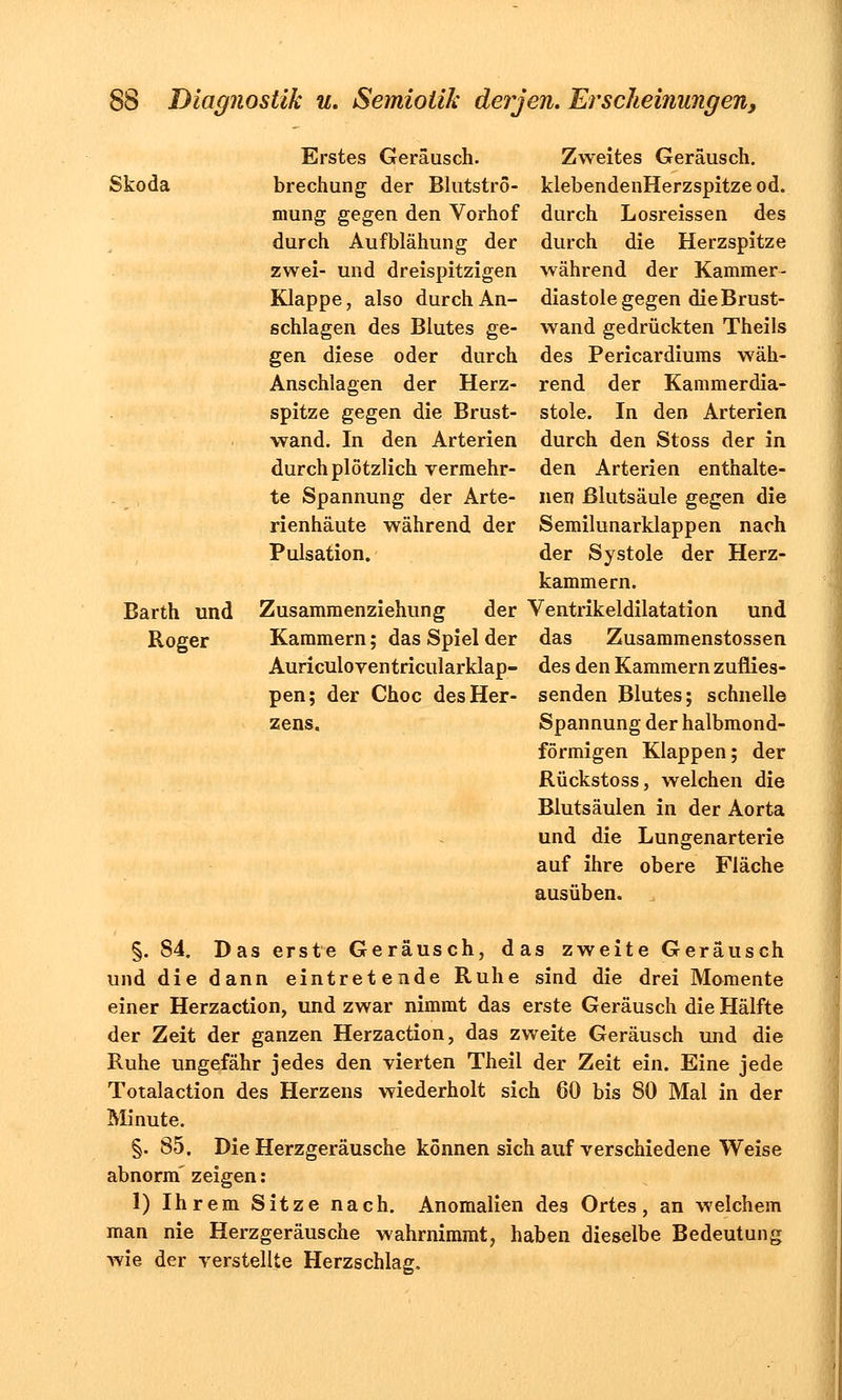 Erstes Geräusch. Skoda brechung der Blutströ- mung gegen den Vorhof durch Aufblähung der zwei- und dreispitzigen Klappe, also durch An- schlagen des Blutes ge- gen diese oder durch Anschlagen der Herz- spitze gegen die Brust- wand. In den Arterien durch plötzlich vermehr- te Spannung der Arte- rienhäute während der Pulsation. Barth und Zusammenziehung der Roger Kammern; das Spiel der Auriculoventricularklap- pen; der Choc des Her- zens. Zweites Geräusch. klebendenHerzspitze od. durch Losreissen des durch die Herzspitze während der Kammer- diastole gegen die Brust- wand gedrückten Theils des Pericardiums wäh- rend der Kammerdia- stole. In den Arterien durch den Stoss der in den Arterien enthalte- nen ßlutsäule gegen die Semilunarklappen nach der Systole der Herz- kammern. Ventrikeldilatation und das Zusammenstossen des den Kammern zufiies- senden Blutes; schnelle Spannung der halbmond- förmigen Klappen; der Rückstoss, welchen die Blutsäulen in der Aorta und die Lungenarterie auf ihre obere Fläche ausüben. §. 84. Das erste Geräusch, das zweite Geräusch und die dann eintretende Ruhe sind die drei Momente einer Herzaction, und zwar nimmt das erste Geräusch die Hälfte der Zeit der ganzen Herzaction, das zweite Geräusch und die Ruhe ungefähr jedes den vierten Theil der Zeit ein. Eine jede Totalaction des Herzens wiederholt sich 60 bis 80 Mal in der Minute. §. 85. Die Herzgeräusche können sich auf verschiedene Weise abnorm' zeigen: 1) Ihrem Sitze nach. Anomalien des Ortes, an welchem man nie Herzgeräusche wahrnimmt, haben dieselbe Bedeutung wie der verstellte Herzschlag.