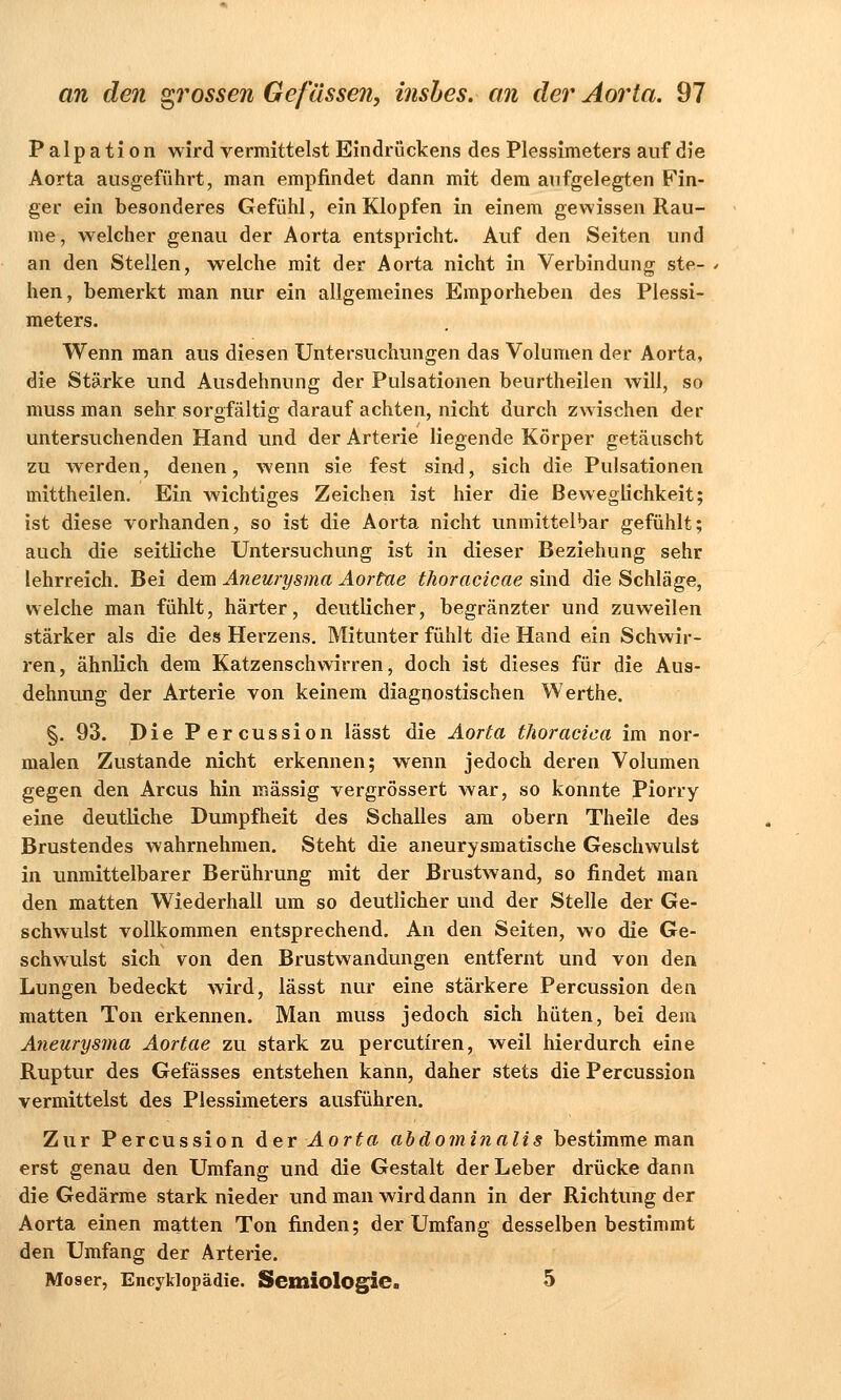 P a 1 p a t i o n wird vermittelst Eindrückens des Plessimeters auf die Aorta ausgeführt, man empfindet dann mit dem aufgelegten Fin- ger ein besonderes Gefühl, ein Klopfen in einem gewissen Räu- me, welcher genau der Aorta entspricht. Auf den Seiten und an den Stellen, welche mit der Aorta nicht in Verbindung ste- hen, bemerkt man nur ein allgemeines Emporheben des Plessi- meters. Wenn man aus diesen Untersuchungen das Volumen der Aorta, die Stärke und Ausdehnung der Pulsationen beurtheilen will, so muss man sehr sorgfältig darauf achten, nicht durch zwischen der untersuchenden Hand und der Arterie liegende Körper getäuscht zu werden, denen, wenn sie fest sind, sich die Pulsationen mittheilen. Ein wichtiges Zeichen ist hier die Beweglichkeit; ist diese vorhanden, so ist die Aorta nicht unmittelbar gefühlt; auch die seitliche Untersuchung ist in dieser Beziehung sehr lehrreich. Bei dem Aneurysma Aortae thoracicae sind die Schläge, welche man fühlt, härter, deutlicher, begränzter und zuweilen stärker als die des Herzens. Mitunter fühlt die Hand ein Schwir- ren, ähnlich dem Katzenschwirren, doch ist dieses für die Aus- dehnung der Arterie von keinem diagnostischen Werthe. §. 93. Die Percussion lässt die Aorta thoracica im nor- malen Zustande nicht erkennen; wenn jedoch deren Volumen gegen den Arcus hin massig vergrössert war, so konnte Piorry eine deutliche Dumpfheit des Schalles am obern Theile des Brustendes wahrnehmen. Steht die aneurysmatische Geschwulst in unmittelbarer Berührung mit der Brustwand, so findet man den matten Wiederhall um so deutlicher und der Stelle der Ge- schwulst vollkommen entsprechend. An den Seiten, wo die Ge- schwulst sich von den Brustwandungen entfernt und von den Lungen bedeckt wird, lässt nur eine stärkere Percussion den matten Ton erkennen. Man muss jedoch sich hüten, bei dem Aneurysma Aortae zu stark zu percutiren, weil hierdurch eine Ruptur des Gefässes entstehen kann, daher stets die Percussion vermittelst des Plessimeters ausführen. Zur Percussion der Aorta abdominalis bestimme man erst genau den Umfang und die Gestalt der Leber drücke dann die Gedärme stark nieder und man wird dann in der Richtung der Aorta einen matten Ton finden; der Umfang desselben bestimmt den Umfang der Arterie. Moser, Encyklopädie. Semiologie. 5