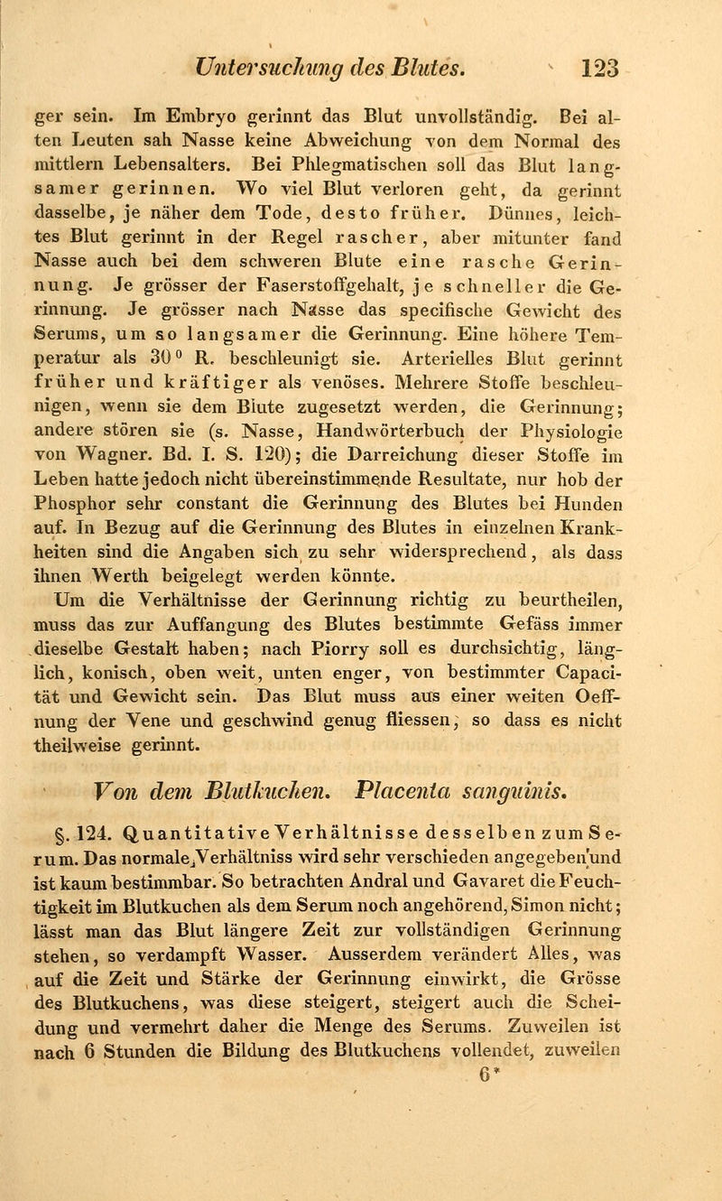 ger sein. Im Embryo gerinnt das Blut unvollständig. Bei al- ten Leuten sah Nasse keine Abweichung von dem Normal des mittlem Lebensalters. Bei Phlegmatischen soll das Blut lang- samer gerinnen. Wo viel Blut verloren geht, da gerinnt dasselbe, je näher dem Tode, desto früher. Dünnes, leich- tes Blut gerinnt in der Regel rascher, aber mitunter fand Nasse auch bei dem schweren Blute eine rasche Gerin- nung. Je grösser der Faserstoffgehalt, je schneller die Ge- rinnung. Je grösser nach Nässe das specifische Gewicht des Serums, um so langsamer die Gerinnung. Eine höhere Tem- peratur als 30° R, beschleunigt sie. Arterielles Blut gerinnt früher und kräftiger als venöses. Mehrere Stoffe beschleu- nigen, wenn sie dem Blute zugesetzt werden, die Gerinnung; andere stören sie (s. Nasse, Handwörterbuch der Physiologie von Wagner. Bd. I. S. 120); die Darreichung dieser Stoffe im Leben hatte jedoch nicht übereinstimmende Resultate, nur hob der Phosphor sehr constant die Gerinnung des Blutes bei Hunden auf. In Bezug auf die Gerinnung des Blutes in einzelnen Krank- heiten sind die Angaben sich zu sehr widersprechend, als dass ihnen Werth beigelegt werden könnte. Um die Verhältnisse der Gerinnung richtig zu beurtheilen, muss das zur Auffangung des Blutes bestimmte Gefäss immer dieselbe Gestart haben; nach Piorry soll es durchsichtig, läng- lich, konisch, oben weit, unten enger, von bestimmter Capaci- tät und Gewicht sein. Das Blut muss aus einer weiten Oeff- nung der Vene und geschwind genug fliessen, so dass es nicht theilweise gerinnt. Von dem Blutkuchen, Placenta sanguinis, §. 124. Quantitative Verhältnisse desselben zum Se- rum. Das normalejVerhältniss wird sehr verschieden angegeben und ist kaum bestimmbar. So betrachten Andral und Gavaret die Feuch- tigkeit im Blutkuchen als dem Serum noch angehörend, Simon nicht; lässt man das Blut längere Zeit zur vollständigen Gerinnung stehen, so verdampft Wasser. Ausserdem verändert Alles, was auf die Zeit und Stärke der Gerinnung einwirkt, die Grösse des Blutkuchens, was diese steigert, steigert auch die Schei- dung und vermehrt daher die Menge des Serums. Zuweilen ist nach 6 Stunden die Bildung des Blutkuchens vollendet, zuweilen 6*