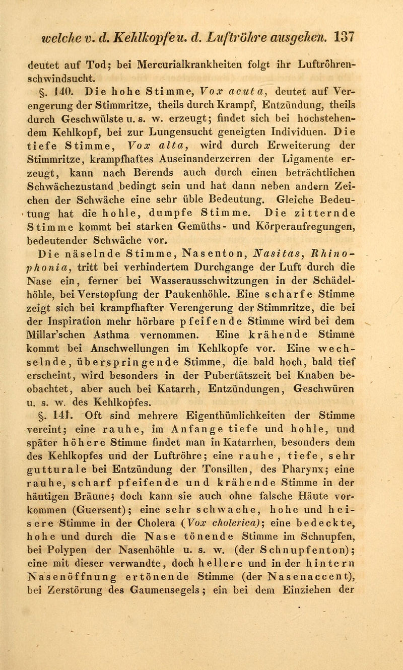 deutet auf Tod; bei Mercurialkrankheiten folgt ihr Luftröhren- schwindsucht. §. 140. Die hohe Stimme, Vox acuta, deutet auf Ver- engerung der Stimmritze, theils durch Krampf, Entzündung, theils durch Geschwülste n.s. w. erzeugt; findet sich bei hochstehen- dem Kehlkopf, bei zur Lungensucht geneigten Individuen. Die tiefe Stimme, Vox alta, wird durch Erweiterung der Stimmritze, krampfhaftes Auseinanderzerren der Ligamente er- zeugt, kann nach Berends auch durch einen beträchtlichen Schwächezustand bedingt sein und hat dann neben andern Zei- chen der Schwäche eine sehr üble Bedeutung. Gleiche Bedeu- tung hat die hohle, dumpfe Stimme. Die zitternde Stimme kommt bei starken Gemüths- und Körperaufregungen, bedeutender Schwäche vor. Die näselnde Stimme, Nasenton, Nasitas, Rhino- phonia, tritt bei verhindertem Durchgange der Luft durch die Nase ein, ferner bei Wasserausschwitzungen in der Schädel- höhle, bei Verstopfung der Paukenhöhle. Eine scharfe Stimme zeigt sich bei krampfhafter Verengerung der Stimmritze, die bei der Inspiration mehr hörbare pfeifende Stimme wird bei dem Millar'schen Asthma vernommen. Eine krähende Stimme kommt bei Anschwellungen im Kehlkopfe vor. Eine wech- selnde, überspringende Stimme, die bald hoch, bald tief erscheint, wird besonders in der Pubertätszeit bei Knaben be- obachtet, aber auch bei Katarrh, Entzündungen, Geschwüren u. s. w. des Kehlkopfes. §. 141. Oft sind mehrere Eigentümlichkeiten der Stimme vereint; eine rauhe, im Anfange tiefe und hohle, und später höhere Stimme findet man in Katarrhen, besonders dem des Kehlkopfes und der Luftröhre; eine rauhe , tiefe, sehr gutturale bei Entzündung der Tonsillen, des Pharynx; eine rauhe, scharf pfeifende und krähende Stimme in der häutigen Bräune; doch kann sie auch ohne falsche Häute vor- kommen (Guersent); eine sehr schwache, hohe und hei- sere Stimme in der Cholera (Vox cholerica); eine bedeckte, hohe und durch die Nase tönende Stimme im Schnupfen, bei Polypen der Nasenhöhle u. s. w. (der Schnupfenton); eine mit dieser verwandte, doch hellere und in der hintern Nasenöffnung ertönende Stimme (der Nas enaccent), bei Zerstörung des Gaumensegels; ein bei dem Einziehen der