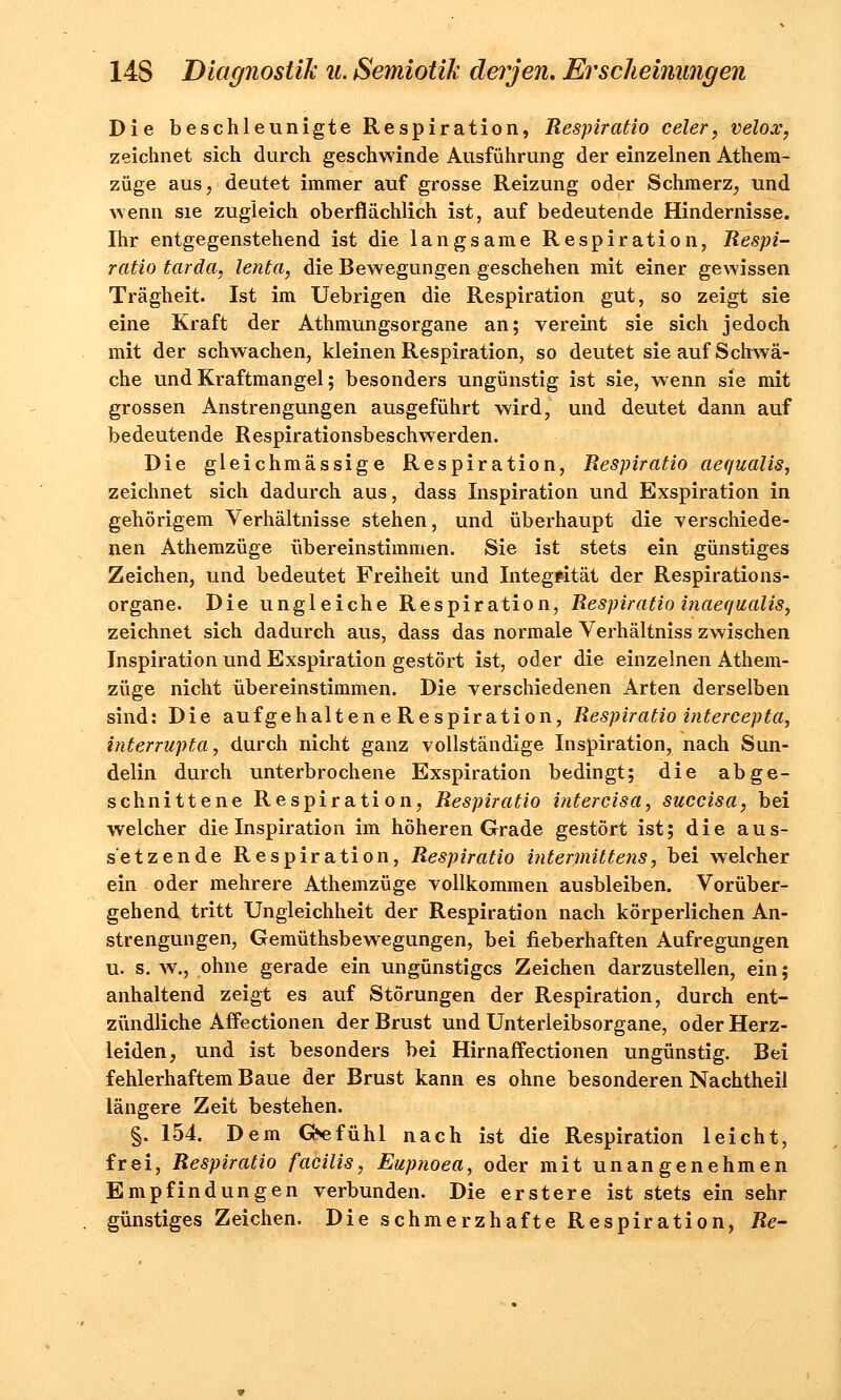 Die beschleunigte Respiration, Respiratio celer, velox, zeichnet sich durch geschwinde Ausführung der einzelnen Athem- züge aus, deutet immer auf grosse Reizung oder Schmerz, und wenn sie zugleich oberflächlich ist, auf bedeutende Hindernisse. Ihr entgegenstehend ist die langsame Respiration, Respi- ratio tarda, lenta, die Bewegungen geschehen mit einer gewissen Trägheit. Ist im Uebrigen die Respiration gut, so zeigt sie eine Kraft der Athmungsorgane an; vereint sie sich jedoch mit der schwachen, kleinen Respiration, so deutet sie auf Schwä- che und Kraftmangel; besonders ungünstig ist sie, wenn sie mit grossen Anstrengungen ausgeführt wird, und deutet dann auf bedeutende Respirationsbeschwerden. Die gleichmässige Respiration, Respiratio aequalis, zeichnet sich dadurch aus, dass Inspiration und Exspiration in gehörigem Verhältnisse stehen, und überhaupt die verschiede- nen Athemzüge übereinstimmen. Sie ist stets ein günstiges Zeichen, und bedeutet Freiheit und Integrität der Respirations- organe. Die ungleiche Respiration, Respiratio inaequalis, zeichnet sich dadurch aus, dass das normale Verhältniss zwischen Inspiration und Exspiration gestört ist, oder die einzelnen Athem- züge nicht übereinstimmen. Die verschiedenen Arten derselben sind: Die aufgehaltene Respiration, Respiratio intercepta, interrupta, durch nicht ganz vollständige Inspiration, nach Sun- delin durch unterbrochene Exspiration bedingt; die abge- schnittene Respiration, Respiratio intercisa, succisa, bei welcher die Inspiration im höheren Grade gestört ist; die aus- setzende Respiration, Respiratio intermittens, bei welcher ein oder mehrere Athemzüge vollkommen ausbleiben. Vorüber- gehend tritt Ungleichheit der Respiration nach körperlichen An- strengungen, Gemüthsbewegungen, bei fieberhaften Aufregungen u. s. w., ohne gerade ein ungünstiges Zeichen darzustellen, ein; anhaltend zeigt es auf Störungen der Respiration, durch ent- zündliche Affectionen der Brust und Unterleibsorgane, oder Herz- leiden, und ist besonders bei Hirnaffectionen ungünstig. Bei fehlerhaftem Baue der Brust kann es ohne besonderen Nachtheil längere Zeit bestehen. §. 154. Dem Gefühl nach ist die Respiration leicht, frei, Respiratio facilis, Eupnoea, oder mit unangenehmen Empfindungen verbunden. Die erstere ist stets ein sehr günstiges Zeichen. Die schmerzhafte Respiration, Re-