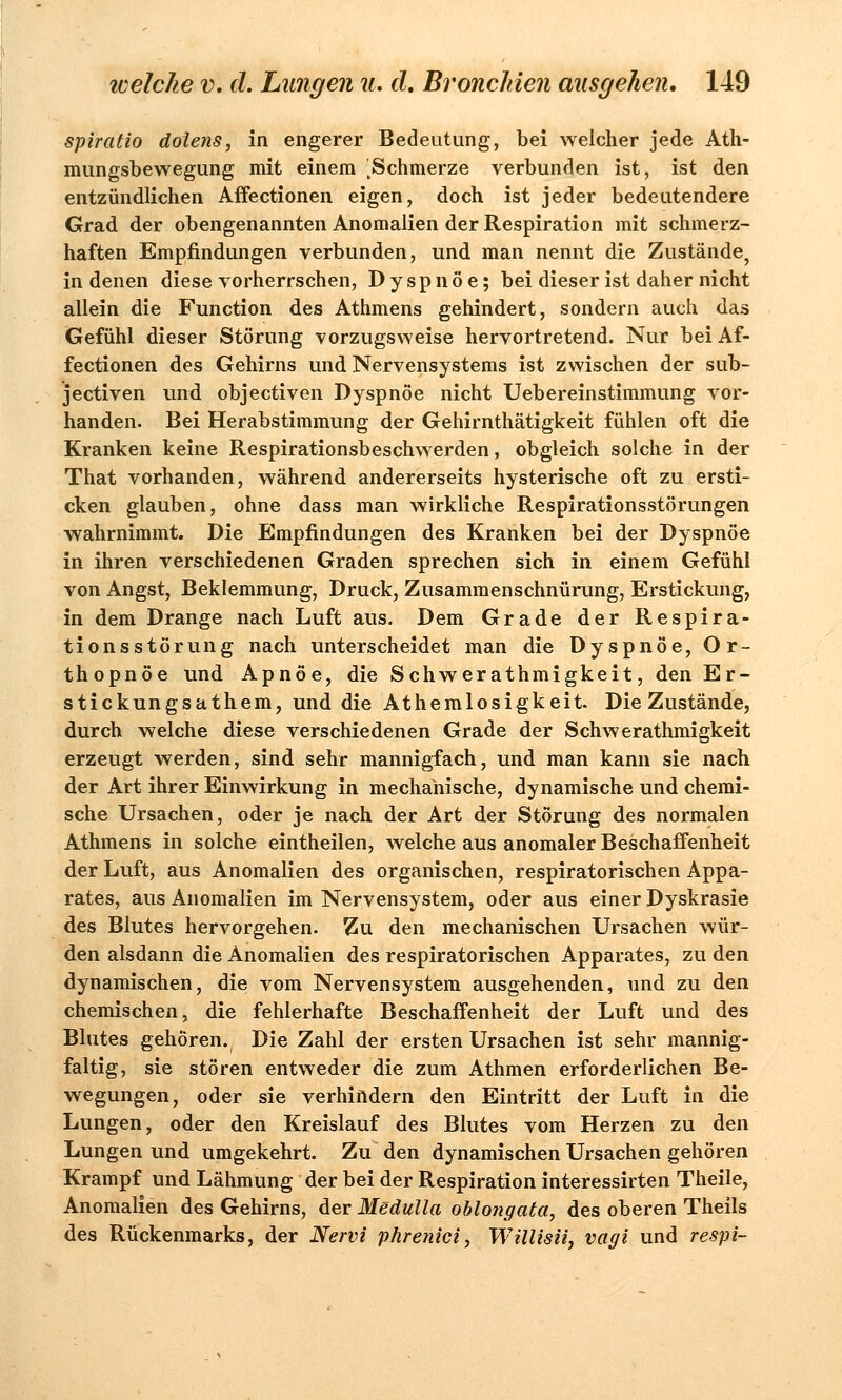 spiratio dolens, in engerer Bedeutung, bei welcher jede Ath- mungsbewegung mit einem ^Schmerze verbunden ist, ist den entzündlichen Affectionen eigen, doch ist jeder bedeutendere Grad der obengenannten Anomalien der Respiration mit schmerz- haften Empfindungen verbunden, und man nennt die Zustände, in denen diese vorherrschen, Dyspnoe; bei dieser ist daher nicht allein die Function des Athmens gehindert, sondern auch das Gefühl dieser Störung vorzugsweise hervortretend. Nur bei Af- fectionen des Gehirns und Nervensystems ist zwischen der sub- jectiven und objectiven Dyspnoe nicht Uebereinstimmung vor- handen. Bei Herabstimmung der Gehirnthätigkeit fühlen oft die Kranken keine Respirationsbeschwerden, obgleich solche in der That vorhanden, während andererseits hysterische oft zu ersti- cken glauben, ohne dass man wirkliche Respirationsstörungen wahrnimmt. Die Empfindungen des Kranken bei der Dyspnoe in ihren verschiedenen Graden sprechen sich in einem Gefühl von Angst, Beklemmung, Druck, Zusammenschnürung, Erstickung, in dem Drange nach Luft aus. Dem Grade der Respira- tionsstörung nach unterscheidet man die Dyspnoe, Or- thopnoe und Apnoe, die Schwerathmigkeit, den Er- stickungsathem, und die Athemlosigkeit. Die Zustände, durch welche diese verschiedenen Grade der Schwerathmigkeit erzeugt werden, sind sehr mannigfach, und man kann sie nach der Art ihrer Einwirkung in mechanische, dynamische und chemi- sche Ursachen, oder je nach der Art der Störung des normalen Athmens in solche eintheilen, welche aus anomaler Beschaffenheit der Luft, aus Anomalien des organischen, respiratorischen Appa- rates, aus Anomalien im Nervensystem, oder aus einer Dyskrasie des Blutes hervorgehen. Zu den mechanischen Ursachen wür- den alsdann die Anomalien des respiratorischen Apparates, zu den dynamischen, die vom Nervensystem ausgehenden, und zu den chemischen, die fehlerhafte Beschaffenheit der Luft und des Blutes gehören. Die Zahl der ersten Ursachen ist sehr mannig- faltig, sie stören entweder die zum Athmen erforderlichen Be- wegungen, oder sie verhindern den Eintritt der Luft in die Lungen, oder den Kreislauf des Blutes vom Herzen zu den Lungen und umgekehrt. Zu den dynamischen Ursachen gehören Krampf und Lähmung der bei der Respiration interessirten Theile, Anomalien des Gehirns, der Medulla oblojigata, des oberen Theils des Rückenmarks, der Nervi phrenici, Willisii, vagi und respi-