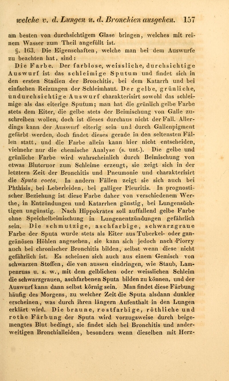 am besten von durchsichtigem Glase bringen, welches mit rei- nem Wasser zum Theil angefüllt ist. §. 163. Die Eigenschaften, welche man bei dem Auswurfe zu beachten hat, sind : Die Farbe. Der farblose, weissliche, durchsichtige Auswurf ist das schleimige Sputum und findet sich in den ersten Stadien der Bronchitis, bei dem Katarrh und bei einfachen Reizungen der Schleimhaut. Der gelbe, grünliche, undurchsichtige Auswurf charakterisirt sowohl das schlei- mige als das eiterige Sputum; man hat die grünlich gelbe Farbe stets dem Eiter, die gelbe stets der Beimischung von Galle zu- schreiben wollen, doch ist dieses durchaus nicht der Fall. Aller- dings kann der Auswurf eiterig sein und durch Gallenpigment gefärbt werden, doch findet dieses gerade in den seltensten Fäl- len statt, und die Farbe allein kann hier nicht entscheiden, vielmehr nur die chemische Analyse (s. unt.). Die gelbe und grünliche Farbe wird wahrscheinlich durch Beimischung von etwas Blutcruor zum Schleime erzeugt, sie zeigt sich in der letztern Zeit der Bronchitis und Pneumonie und charakterisirt die Sputa coeta. In andern Fällen zeigt sie sich auch bei Phthisis, bei Leberleiden, bei galliger Pleuritis. In prognosti- scher Beziehung ist diese Farbe daher von verschiedenem Wer- the, in Entzündungen und Katarrhen günstig, bei Lungensüch- tigen ungünstig. Nach Hippokrates soll auffallend gelbe Farbe ohne Speichelbeimischung in Lungenentzündungen gefährlich sein. Die schmutzige, aschfarbige, schwarzgraue Farbe der Sputa wurde stets als Eiter aus Tuberkel- oder gan- gränösen Höhlen angesehen, sie kann sich jedoch nach 'Piorry auch bei chronischer Bronchitis bilden, selbst wenn diese nicht gefährlich ist. Es scheinen sich auch aus einem Gemisch von schwarzen Stoffen, die von aussen eindringen, wie Staub, Lam- penruss u. s. w., mit dem gelblichen oder weisslichen Schleim die schwarzgrauen, aschfarbenen Sputa bilden zu können, und der Auswurf kann dann selbst körnig sein. Man findet diese Färbung häufig des Morgens, zu welcher Zeit die Sputa alsdann dunkler erscheinen, was durch ihren längern Aufenthalt in den Lungen erklärt wird.. Die braune, rostfarbige, röthliche und rothe Färbung der Sputa wird vorzugsweise durch beige- mengtes Blut bedingt, sie findet sich bei Bronchitis und ander- weitigen Bronchialleiden, besonders wenn dieselben mit Herz-