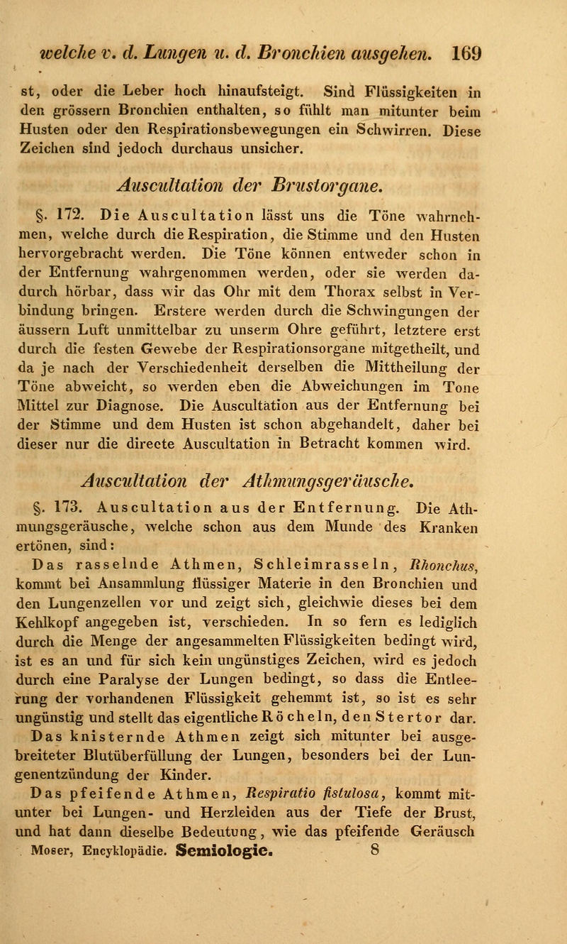 st, oder die Leber hoch hinaufsteigt. Sind Flüssigkeiten in den grössern Bronchien enthalten, so fühlt man mitunter beim Husten oder den Respirationsbewegungen ein Schwirren. Diese Zeichen sind jedoch durchaus unsicher. Auscultation der Brustorgane. §. 172. Die Auscultation lässt uns die Töne wahrneh- men, welche durch die Respiration, die Stimme und den Husten hervorgebracht werden. Die Töne können entweder schon in der Entfernung wahrgenommen werden, oder sie werden da- durch hörbar, dass wir das Ohr mit dem Thorax selbst in Ver- bindung bringen. Erstere werden durch die Schwingungen der äussern Luft unmittelbar zu unserm Ohre geführt, letztere erst durch die festen Gewebe der Respirationsorgane mitgetheilt, und da je nach der Verschiedenheit derselben die Mittheilung der Töne abweicht, so werden eben die Abweichungen im Tone Mittel zur Diagnose. Die Auscultation aus der Entfernung bei der Stimme und dem Husten ist schon abgehandelt, daher bei dieser nur die directe Auscultation in Betracht kommen wird. Auscultation der AthnungsgerHusche, §. 173. Auscultation aus der Entfernung. Die Ath- mungsgeräusche, welche schon aus dem Munde des Kranken ertönen, sind: Das rasselnde Athmen, Schleimrasseln, Rhonchus, kommt bei Ansammlung flüssiger Materie in den Bronchien und den Lungenzellen vor und zeigt sich, gleichwie dieses bei dem Kehlkopf angegeben ist, verschieden. In so fern es lediglich durch die Menge der angesammelten Flüssigkeiten bedingt wird, ist es an und für sich kein ungünstiges Zeichen, wird es jedoch durch eine Paralyse der Lungen bedingt, so dass die Entlee- rung der vorhandenen Flüssigkeit gehemmt ist, so ist es sehr ungünstig und stellt das eigentliche Röcheln, den Stertor dar. Das knisternde Athmen zeigt sich mitunter bei ausge- breiteter Blutüberfüllung der Lungen, besonders bei der Lun- genentzündung der Kinder. Das pfeifende Athmen, Respiratio flstulosa, kommt mit- unter bei Lungen- und Herzleiden aus der Tiefe der Brust, und hat dann dieselbe Bedeutung, wie das pfeifende Geräusch Moser, Encyklopädie. Seitliologic. 8