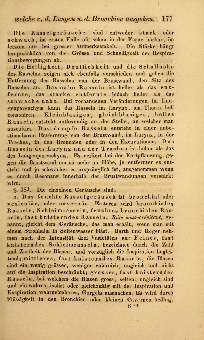 Die Rasselgeräusche sind entweder 'stark oder schwach, im ersten Falle oft schon in der Ferne hörbar, im letzten nur bei grosser Aufmerksamkeit. Die Stärke hängt hauptsächlich von der Grösse und Schnelligkeit der Respira- tionsbewegungen ab. Die Helligkeit, Deutlichkeit und die Schallhöhe des Rasseins zeigen sich ebenfalls verschieden und geben die Entfernung des Rasseins von der Brustwand, den Sitz des Rasseins an. Das nahe Rasseln ist heller als das ent- fernte, das starke entfernte jedoch heller als das schwache nahe. Bei vorhandenen Veränderungen im Lun- genparenchym kann das Rasseln im Larynx, am Thorax hell consoniren. Kleinblasiges, gleichblasiges, helles Rasseln entsteht nothwendig an der Stelle, an welcher man auscultirt. Das dumpfe Rasseln entsteht in einer unbe- stimmbaren Entfernung von der Brustwand, im Larynx, in der Trachea, in den Bronchien oder in den Excavationen. Das Rasseln des Larynx und der Trachea ist höher als das des Lungenparenchyms. Es verliert bei der Fortpflanzung ge- gen die Brustwand um so mehr an Höhe, je entfernter es ent- steht und je schwächer es ursprünglich ist, ausgenommen wenn es durch Resonanz innerhalb der Brustwandungen verstärkt wird. §. 183. Die einzelnen Geräusche sind: ö. Das feuchte Rasselgeräusch ist bronchial oder vesiculär, oder cavernös. Ersteres wird bronchiales Rasseln, Schleimrasseln, feuchtes bronchiales Ras- seln, fast knisterndes Rasseln, Rdle sous-crepitant, ge- nannt, gleicht dem Geräusche, das man erhält, wenn man mit einem Strohhalm in Seifenwasser bläst. Barth und Roger neh- men nach der Intensität drei Varietäten an: Feines, fa s t knisterndes Schleimrasseln, bezeichnet durch die Zahl und Zartheit der Blasen, und vorzüglich die Inspiration beglei- tend; mittleres, fast knisterndes Rasseln, die Blasen sind ein wenig grösser, weniger zahlreich, ungleich und nicht auf die Inspiration beschränkt; grosses, fast knisterndes Rasseln, bei welchem die Blasen gross, selten,, ungleich sind und ein wahres, isolirt oder gleichzeitig mit der Inspiration und Exspiration wahrnehmbares, Gurgeln ausmachen. Es wird durch Flüssigkeit in den Bronchien oder kleinen Cavernen bedingt S**