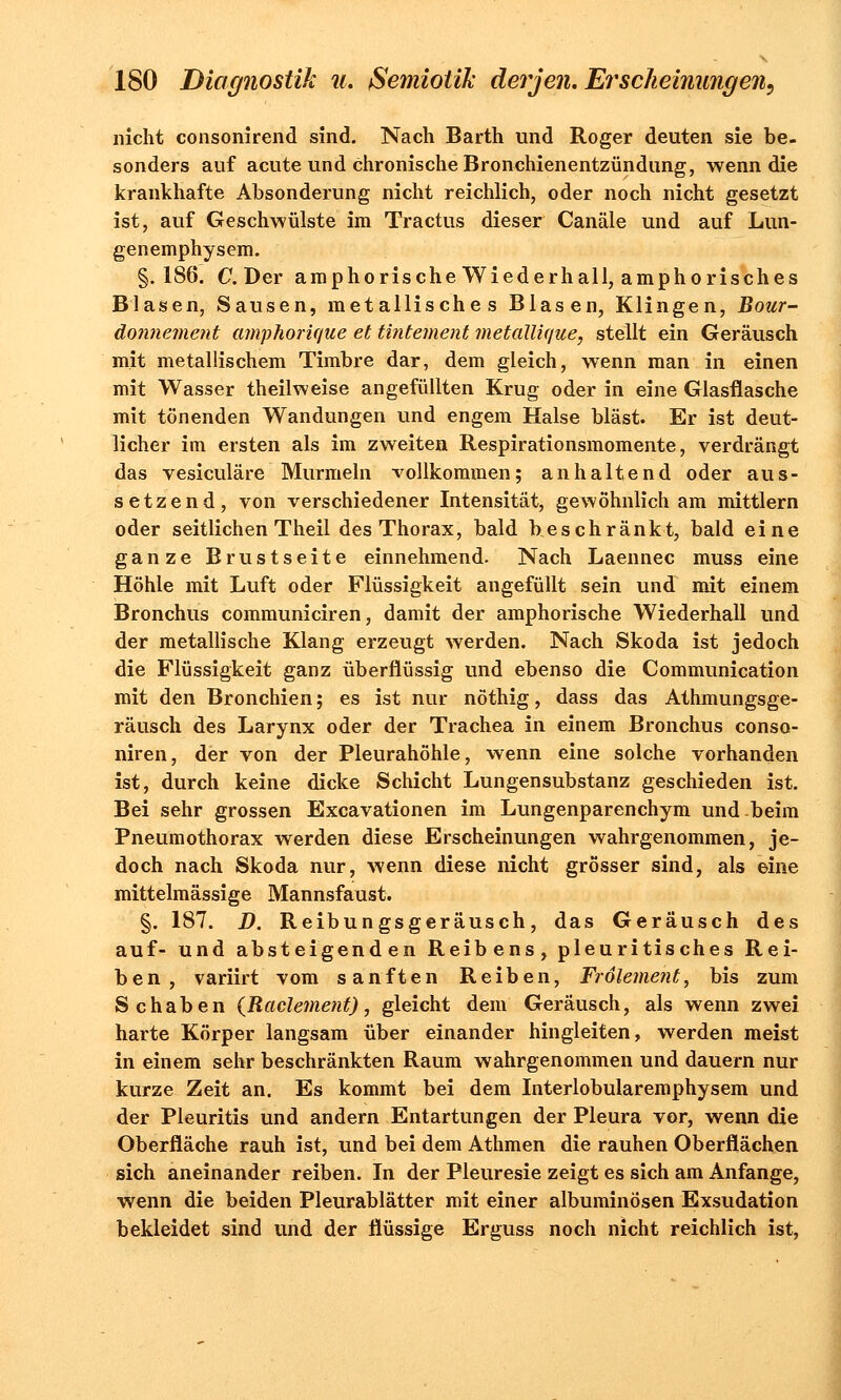 nicht consonirend sind. Nach Barth und Roger deuten sie be- sonders auf acute und chronische Bronchienentzündung, wenn die krankhafte Absonderung nicht reichlich, oder noch nicht gesetzt ist, auf Geschwülste im Tractus dieser Canäle und auf Lun- genemphysem. §.186. C. Der amphorische Wiederhall, amphorisches Blasen, Sausen, metallisches Blasen, Klingen, Bour- donnement amphorique et tintement metallique, stellt ein Geräusch mit metallischem Timbre dar, dem gleich, wenn man in einen mit Wasser theilweise angefüllten Krug oder in eine Glasflasche mit tönenden Wandungen und engem Halse bläst. Er ist deut- licher im ersten als im zweiten Respirationsmomente, verdrängt das vesiculäre Murmeln vollkommen; anhaltend oder aus- setzend, von verschiedener Intensität, gewöhnlich am mittlem oder seitlichen Theil des Thorax, bald beschränkt, bald eine ganze Brustseite einnehmend. Nach Laennec muss eine Höhle mit Luft oder Flüssigkeit angefüllt sein und mit einem Bronchus communiciren, damit der amphorische Wiederhall und der metallische Klang erzeugt werden. Nach Skoda ist jedoch die Flüssigkeit ganz überflüssig und ebenso die Communication mit den Bronchien; es ist nur nöthig, dass das Athmungsge- räusch des Larynx oder der Trachea in einem Bronchus conso- niren, der von der Pleurahöhle, wenn eine solche vorhanden ist, durch keine dicke Schicht Lungensubstanz geschieden ist. Bei sehr grossen Excavationen im Lungenparenchym und beim Pneumothorax werden diese Erscheinungen wahrgenommen, je- doch nach Skoda nur, wenn diese nicht grösser sind, als eine mittelmässige Mannsfaust. §. 187. D. Reibungsgeräusch, das Geräusch des auf- und absteigenden Reibens, pleuritisches Rei- ben, variirt vom sanften Reiben, Frölement, bis zum Schaben (Raclement), gleicht dem Geräusch, als wenn zwei harte Körper langsam über einander hingleiten, werden meist in einem sehr beschränkten Raum wahrgenommen und dauern nur kurze Zeit an. Es kommt bei dem Interlobularemphysem und der Pleuritis und andern Entartungen der Pleura vor, wenn die Oberfläche rauh ist, und bei dem Athmen die rauhen Oberflächen sich aneinander reiben. In der Pleuresie zeigt es sich am Anfange, wenn die beiden Pleurablätter mit einer albuminösen Exsudation bekleidet sind und der flüssige Erguss noch nicht reichlich ist,