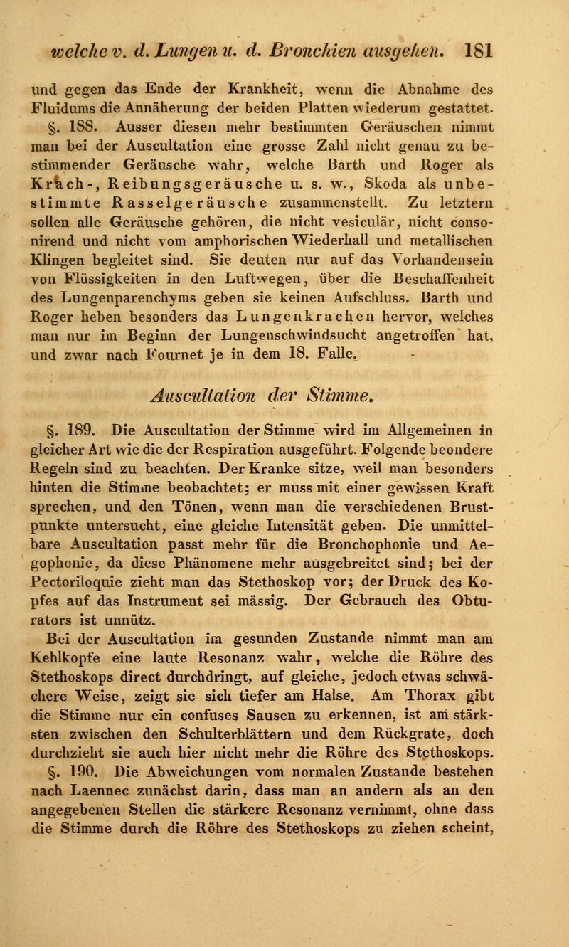 und gegen das Ende der Krankheit, wenn die Abnahme des Fluidums die Annäherung der beiden Platten wiederum gestattet. §. 188. Ausser diesen mehr bestimmten Geräuschen nimmt man bei der Auscultation eine grosse Zahl nicht genau zu be- stimmender Geräusche wahr, welche Barth und Roger als Kr&ch-, Reibungsgeräusche u. s. w., Skoda als unbe- stimmte Rasselgeräusche zusammenstellt. Zu letztern sollen alle Geräusche gehören, die nicht vesiculär, nicht conso- nirend und nicht vom amphorischen Wiederhall und metallischen Klingen begleitet sind. Sie deuten nur auf das Vorhandensein von Flüssigkeiten in den Luftwegen, über die Beschaffenheit des Lungenparenchyms geben sie keinen Aufschluss. Barth und Roger heben besonders das Lungenkrächen hervor, welches man nur im Beginn der Lungenschwindsucht angetroffen hat, und zwar nach Fournet je in dem 18. Falle. Auscultation der Stimme* §. 189. Die Auscultation der Stimme wird im Allgemeinen in gleicher Art wie die der Respiration ausgeführt. Folgende beondere Regeln sind zu beachten. Der Kranke sitze, weil man besonders hinten die Stimme beobachtet; er muss mit einer gewissen Kraft sprechen, und den Tönen, wenn man die verschiedenen Brust- punkte untersucht, eine gleiche Intensität geben. Die unmittel- bare Auscultation passt mehr für die Bronchophonie und Ae- gophonie, da diese Phänomene mehr ausgebreitet sind; bei der Pectoriloquie zieht man das Stethoskop vor; der Druck des Ko- pfes auf das Instrument sei massig. Der Gebrauch des Obtu- rators ist unnütz. Bei der Auscultation im gesunden Zustande nimmt man am Kehlkopfe eine laute Resonanz wahr, welche die Röhre des Stethoskops direct durchdringt, auf gleiche, jedoch etwas schwä- chere Weise, zeigt sie sich tiefer am Halse. Am Thorax gibt die Stimme nur ein confuses Sausen zu erkennen, ist am stärk- sten zwischen den Schulterblättern und dem Rückgrate, doch durchzieht sie auch hier nicht mehr die Röhre des Stethoskops. §. 190. Die Abweichungen vom normalen Zustande bestehen nach Laennec zunächst darin, dass man an andern als an den angegebenen Stellen die stärkere Resonanz vernimml, ohne dass die Stimme durch die Röhre des Stethoskops zu ziehen scheint,