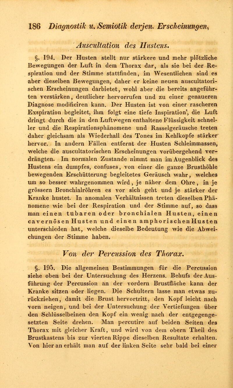 Auscultation des Hustens. §. 194. Der Husten stellt nur stärkere und mehr plötzliche Bewegungen der Luft in dem Thorax dar, als sie bei der Re- spiration und der Stimme stattfinden, im Wesentlichen sind es aber dieselben Bewegungen, daher er keine neuen auscultatori- schen Erscheinungen darbietet, wohl aber die bereits angeführ- ten verstärken, deutlicher hervorrufen und zu einer genaueren Diagnose modificiren kann. Der Husten ist ron einer rascheren Exspiration begleitet, ihm folgt eine tiefe Inspiration', die Luft dringt durch die in den Luftwegen enthaltene Flüssigkeit schnel- ler und die Respirationsphänomene und Rasselgeräusche treten daher gleichsam als Wiederhall des Tones im Kehlkopfe stärker hervor. In andern Fällen entfernt der Husten Schleimmassen, welche die auscultatorischen Erscheinungen vorübergehend ver- drängten. Im normalen Zustande nimmt man im Augenblick des Hustens ein dumpfes, eonfuses, von einer die ganze Brusthöhle bewegenden Erschütterung begleitetes Geräusch wahr, welches um so besser wahrgenommen wird, je näher dem Ohre, in je grössern Bronchialröhren es vor sich geht und je stärker der Kranke hustet. In anomalen Verhältnissen treten dieselben Phä- nomene wie bei der Respiration und der Stimme auf, so dass man einen tubaren oder bronchialen Husten, einen cavernösen Husten und einen amphorischenHusten unterschieden hat, welche dieselbe Bedeutung wie die Abwei- chungen der Stimme haben. Von der Percussion des Thorax. §. 195. Die allgemeinen Bestimmungen für die Percussion siehe oben bei der Untersuchung des Herzens. Behufs der Aus- führung der Percussion an der vordem Brustfläche kann der Kranke sitzen oder liegen. Die Schultern lasse man etwas zu- rückziehen, damit die Brust hervortritt; den Kopf leicht nach vorn neigen, und bei der Untersuchung der Vertiefungen über den Schlüsselbeinen den Kopf ein wenig nach der entgegenge- setzten Seite drehen. Man percutire auf beiden Seiten des Thorax mit gleicher Kraft, und wird von dem obern Theil des Brustkastens bis zur vierten Rippe dieselben Resultate erhalten. Von hier an erhält man auf der linken Seite sehr bald bei einer