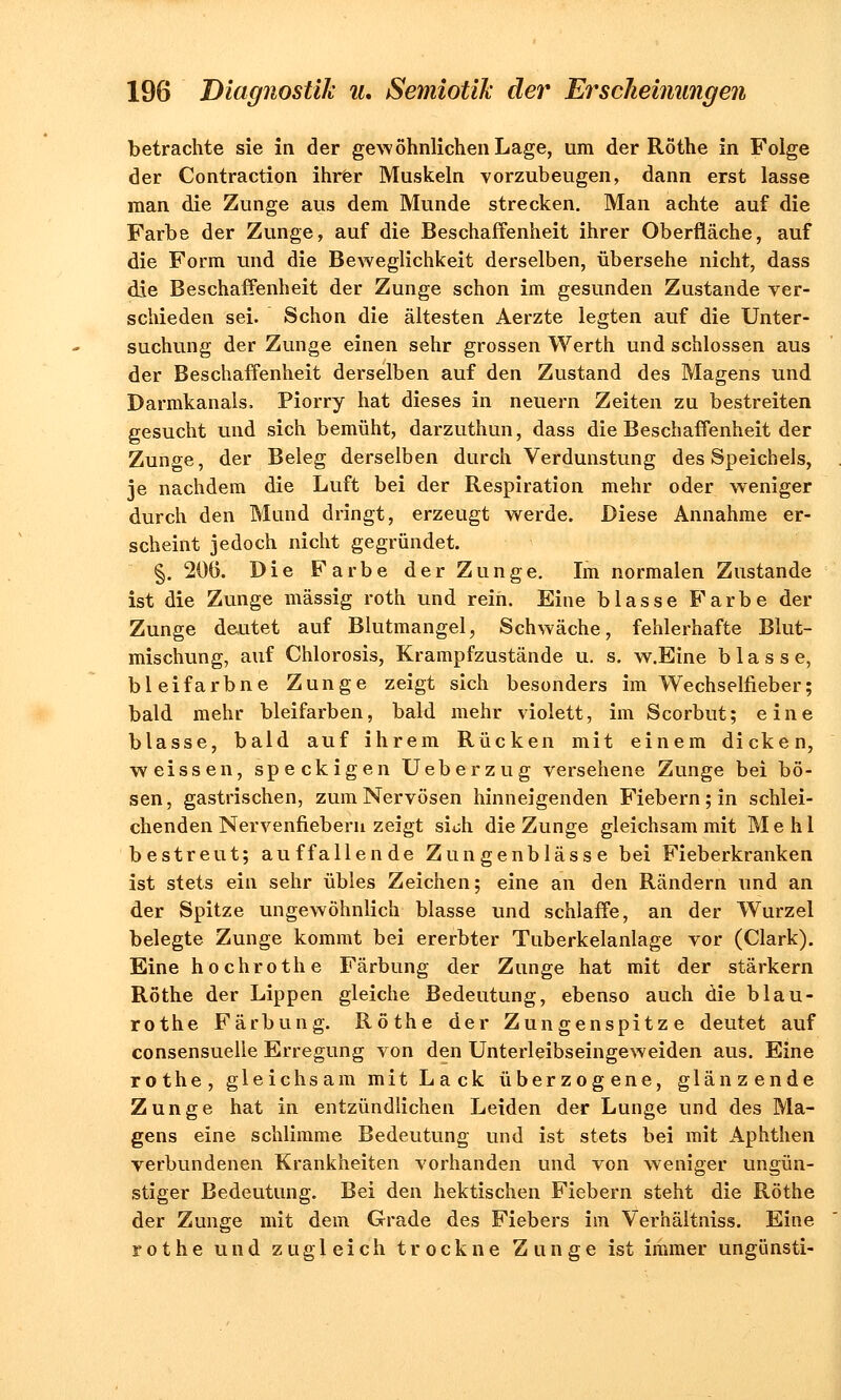 betrachte sie in der gewöhnlichen Lage, um der Röthe in Folge der Contraction ihrer Muskeln vorzubeugen, dann erst lasse man die Zunge aus dem Munde strecken. Man achte auf die Farbe der Zunge, auf die Beschaffenheit ihrer Oberfläche, auf die Form und die Beweglichkeit derselben, übersehe nicht, dass die Beschaffenheit der Zunge schon im gesunden Zustande ver- schieden sei. Schon die ältesten Aerzte legten auf die Unter- suchung der Zunge einen sehr grossen Werth und schlössen aus der Beschaffenheit derselben auf den Zustand des Magens und Darmkanals, Piorry hat dieses in neuern Zeiten zu bestreiten gesucht und sich bemüht, darzuthun, dass die Beschaffenheit der Zunge, der Beleg derselben durch Verdunstung des Speichels, je nachdem die Luft bei der Respiration mehr oder weniger durch den Mund dringt, erzeugt werde. Diese Annahme er- scheint jedoch nicht gegründet. §. 206. Die Farbe der Zunge. Im normalen Zustande ist die Zunge massig roth und reih. Eine blasse Farbe der Zunge deutet auf Blutmangel, Schwäche, fehlerhafte Blut- mischung, auf Chlorosis, Krampfzustände u. s. w.Eine blasse, bleifarbne Zunge zeigt sich besonders im Wechselfieber; bald mehr bleifarben, bald mehr violett, im Scorbut; eine blasse, bald auf ihrem Rücken mit einem dicken, weissen, speckigen Ueberzug versehene Zunge bei bö- sen, gastrischen, zum Nervösen hinneigenden Fiebern; in schlei- chenden Nervenfiebern zeigt sidi die Zunge gleichsam mit Mehl bestreut; auffallende Zungenblässe bei Fieberkranken ist stets ein sehr übles Zeichen; eine an den Rändern und an der Spitze ungewöhnlich blasse und schlaffe, an der Wurzel belegte Zunge kommt bei ererbter Tuberkelanlage vor (Clark). Eine hochrothe Färbung der Zunge hat mit der stärkern Röthe der Lippen gleiche Bedeutung, ebenso auch die blau- rothe Färbung. Röthe der Zungenspitze deutet auf consensuelie Erregung von den Unterleibseingeweiden aus. Eine rothe, gleichsam mit Lack überzogene, glänzende Zunge hat in entzündlichen Leiden der Lunge und des Ma- gens eine schlimme Bedeutung und ist stets bei mit Aphthen verbundenen Krankheiten vorhanden und von weniger ungün- stiger Bedeutung. Bei den hektischen Fiebern steht die Röthe der Zunge mit dem Grade des Fiebers im Verhältniss. Eine rothe und zugleich trockne Zunge ist immer ungünsti-