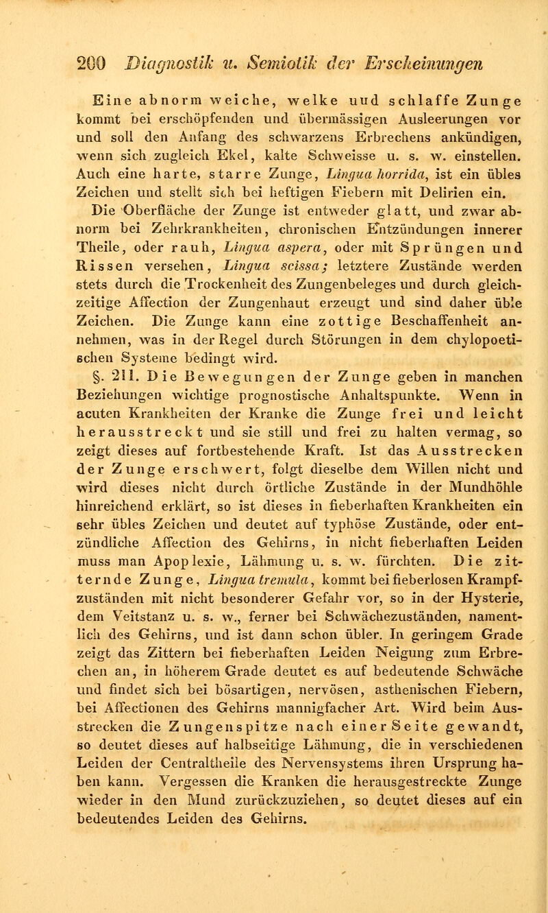 Eine abnorm weiche, welke uud schlaffe Zunge kommt bei erschöpfenden und übermässigen Ausleerungen vor und soll den Anfang des schwarzens Eibrechens ankündigen, wenn sich zugleich Ekel, kalte Schweisse u. s. w. einstellen. Auch eine harte, starre Zunge, Lingua horrida, ist ein übles Zeichen und stellt sich bei heftigen Fiebern mit Delirien ein. Die Oberfläche der Zunge ist entweder glatt, und zwar ab- norm bei Zehrkrankheiten, chronischen Entzündungen innerer Theile, oder rauh, Lingua aspera, oder mit Sprüngen und Rissen versehen, Lingua scissa; letztere Zustände werden stets durch die Trockenheit des Zungenbeleges und durch gleich- zeitige Affection der Zungenhaut erzeugt und sind daher üble Zeichen. Die Zunge kann eine zottige Beschaffenheit an- nehmen, was in der Regel durch Störungen in dem chylopoeti- 6chen Systeme bedingt wird. §. 211. Die Bewegungen der Zunge geben in manchen Beziehungen wichtige prognostische Anhaltspunkte. Wenn in acuten Krankheiten der Kranke die Zunge frei und leicht herausstreckt und sie still und frei zu halten vermag, so zeigt dieses auf fortbestehende Kraft. Ist das Ausstrecken der Zunge erschwert, folgt dieselbe dem Willen nicht und wird dieses nicht durch Örtliche Zustände in der Mundhöhle hinreichend erklärt, so ist dieses in fieberhaften Krankheiten ein sehr übles Zeichen und deutet auf typhöse Zustände, oder ent- zündliche Affection des Gehirns, in nicht fieberhaften Leiden muss man Apoplexie, Lähmung u. s/w. fürchten. Die zit- ternde Zunge, Lingua tremula, kommt bei fieberlosen Krampf- zuständen mit nicht besonderer Gefahr vor, so in der Hysterie, dem Veitstanz u. s. w., ferner bei Schwächezuständen, nament- lich des Gehirns, und ist dann schon übler. In geringem Grade zeigt das Zittern bei fieberhaften Leiden Neigung zum Erbre- chen an, in höherem Grade deutet es auf bedeutende Schwäche und findet sich bei bösartigen, nervösen, asthenischen Fiebern, bei Affectionen des Gehirns mannigfacher Art. Wird beim Aus- strecken die Zungenspitze nach einer Seite gewandt, so deutet dieses auf halbseitige Lähmung, die in verschiedenen Leiden der Centraltheile des Nervensystems ihren Ursprung ha- ben kann. Vergessen die Kranken die herausgestreckte Zunge wieder in den Mund zurückzuziehen, so deutet dieses auf ein bedeutendes Leiden des Gehirns.