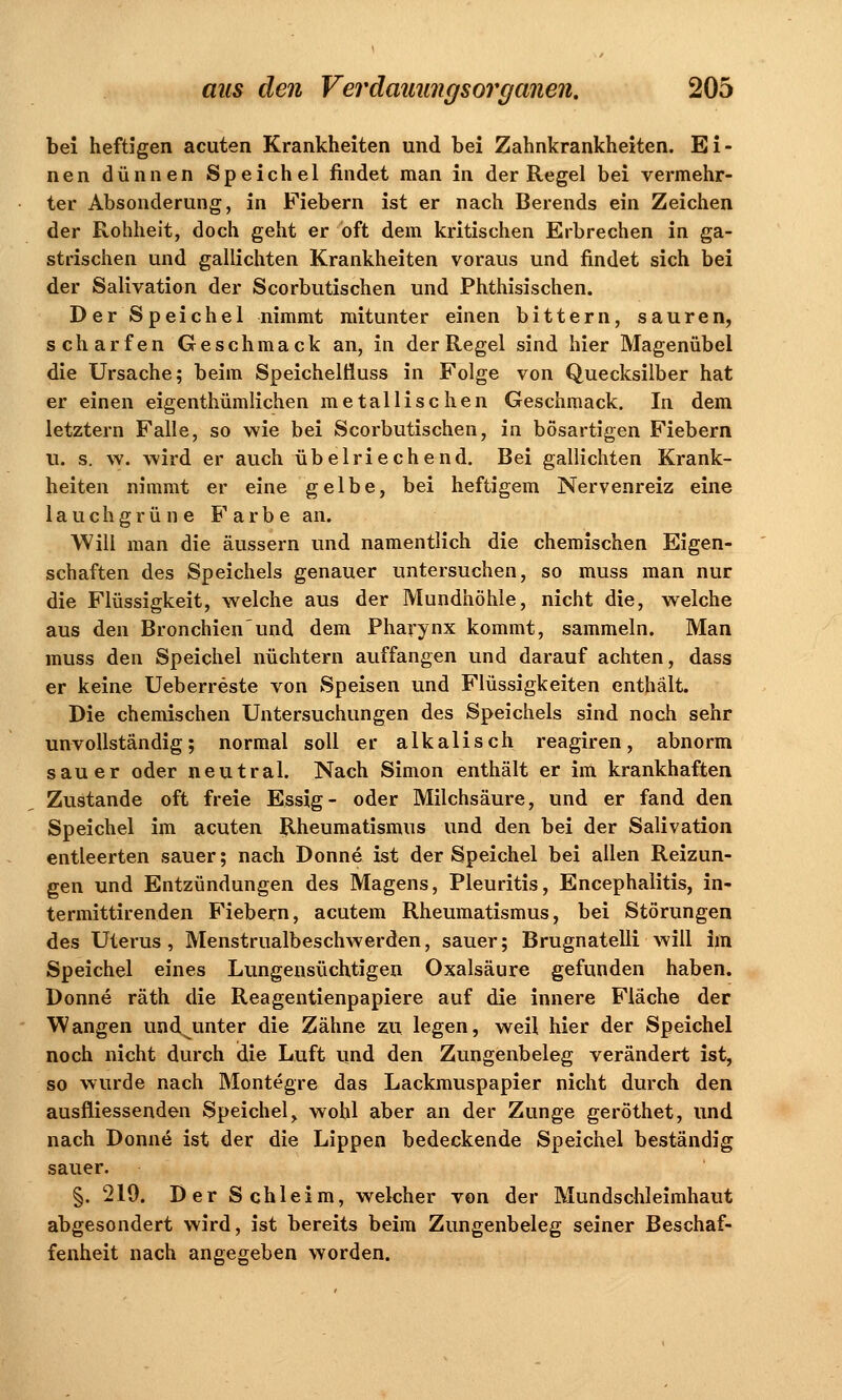 bei heftigen acuten Krankheiten und bei Zahnkrankheiten. Ei- nen dünnen Speichel findet man in der Regel bei vermehr- ter Absonderung, in Fiebern ist er nach Berends ein Zeichen der Rohheit, doch geht er oft dem kritischen Erbrechen in ga- strischen und gallichten Krankheiten voraus und findet sich bei der Salivation der Scorbutischen und Phthisischen. DerSpeichel nimmt mitunter einen bittern, sauren, scharfen Geschmack an, in der Regel sind hier Magenübel die Ursache; beim Speichelfluss in Folge von Quecksilber hat er einen eigenthümlichen metallischen Geschmack. In dem letztern Falle, so wie bei Scorbutischen, in bösartigen Fiebern u. s. \v. wird er auch übelriechend. Bei gallichten Krank- heiten nimmt er eine gelbe, bei heftigem Nervenreiz eine lauchgrüne Farbe an. Will man die äussern und namentlich die chemischen Eigen- schaften des Speichels genauer untersuchen, so muss man nur die Flüssigkeit, welche aus der Mundhöhle, nicht die, welche aus den Bronchienund dem Pharynx kommt, sammeln. Man muss den Speichel nüchtern auffangen und darauf achten, dass er keine Ueberreste von Speisen und Flüssigkeiten enthält. Die chemischen Untersuchungen des Speichels sind noch sehr unvollständig; normal soll er alkalisch reagiren, abnorm sauer oder neutral. Nach Simon enthält er im krankhaften Zustande oft freie Essig- oder Milchsäure, und er fand den Speichel im acuten Rheumatismus und den bei der Salivation entleerten sauer; nach Donne ist der Speichel bei allen Reizun- gen und Entzündungen des Magens, Pleuritis, Encephalitis, in- termittirenden Fiebern, acutem Rheumatismus, bei Störungen des Uterus, Menstrualbeschwerden, sauer; Brugnatelli will im Speichel eines Lungensüchtigen Oxalsäure gefunden haben. Donne räth die Reagentienpapiere auf die innere Fläche der Wangen undjinter die Zähne zu legen, weil hier der Speichel noch nicht durch die Luft und den Zungenbeleg verändert ist, so wurde nach Montegre das Lackmuspapier nicht durch den ausfliessenden Speichel, wohl aber an der Zunge geröthet, und nach Donne ist der die Lippen bedeckende Speichel beständig sauer. §. 219. Der Schleim, welcher von der Mundschleimhaut abgesondert wird, ist bereits beim Zungenbeleg seiner Beschaf- fenheit nach angegeben worden.