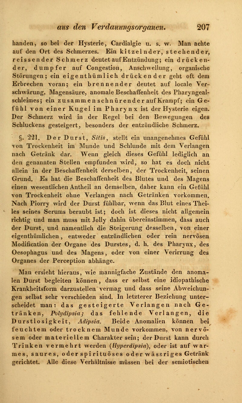 banden, so bei der Hysterie, Cardialgie u. s. w. Man achte auf den Ort des Schmerzes. Ein kitzelnder, stechender, reissender Schmerz deutet auf Entzündung; ein drücken- der, dumpfer auf Congestion, Anschwellung, organische Störungen; ein eige nthümlich drückender geht oft dem Erbrechen voran; ein brennender deutet auf locale Ver- schwärung, Magensäure, anomale Beschaffenheit des Pharyngeal- schleimes; ein zusammen schnürender auf Krampf; ein Ge- fühl von einer Kugel im Pharynx ist der Hysterie eigen. Der Schmerz wird in der Regel bei den Bewegungen des Schluckens gesteigert, besonders der entzündliche Schmerz. §. 221. Der Durst, Sias, stellt ein unangenehmes Gefühl von Trockenheit im Munde und Schlünde mit dem Verlangen nach Getränk dar. Wenn gleich dieses Gefühl lediglich an den genannten Stellen empfunden wird, so hat es doch nicht allein in der Beschaffenheit derselben, der Trockenheit, seinen Grund. Es hat die Beschaffenheit des Blutes und des Magens einen wesentlichen Antheil an demselben, daher kann ein Gefühl von Trockenheit ohne Verlangen nach Getränken vorkommen. Nach Piorry wird der Durst fühlbar, wenn das Blut eines Thei- les seines Serums beraubt ist; doch ist dieses nicht allgemein richtig und man muss mit Jolly dahin übereinstimmen, dass auch der Durst, und namentlich die Steigerung desselben, von einer eigenthümlichen, entweder entzündlichen oder rein nervösen Modification der Organe des Durstes, d. h. des Pharynx, des Oesophagus und des Magens, oder von einer Verirrung des Organes der Perception abhänge. Man ersieht hieraus, wie mannigfache Zustände den anoma- len Durst begleiten können, dass er selbst eine idiopathische Krankheitsform darzustellen vermag und dass seine Abweichun- gen selbst sehr verschieden sind. In letzterer Beziehung unter- scheidet man: das gesteigerte Verlangen nach Ge- tränken, Polydipsia; das fehlende Verlangen, die Durstlosigkeit, Aäipsia, Beide Anomalien können bei feuchtem oder trocknem Munde vorkommen, von nervö- sem oder materiellem Charakter sein; der Durst kann durch Trinken vermehrt werden (Hyperdipsia), oder ist auf war- mes, saures, oderspirituöses oder wässri g es Getränk gerichtet. Alle diese Verhältnisse müssen bei der semiotischen