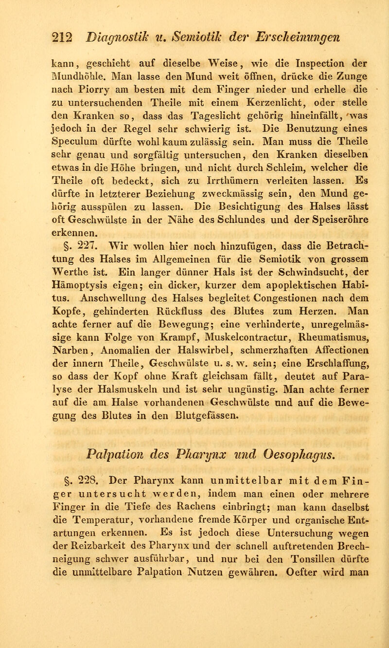 kann, geschieht auf dieselbe Weise, wie die Inspection der Mundhöhle. Man lasse den Mund weit öffnen, drücke die Zunge nach Piorry am besten mit dem Finger nieder und erhelle die zu untersuchenden Theile mit einem Kerzenlicht, oder stelle den Kranken so, dass das Tageslicht gehörig hineinfällt,'was jedoch in der Regel sehr schwierig ist. Die Benutzung eines Speculum dürfte wohl kaum zulässig sein. Man muss die Theile sehr genau und sorgfältig untersuchen, den Kranken dieselben etwas in die Höhe bringen, und nicht durch Schleim, welcher die Theile oft bedeckt, sich zu Irrthümern verleiten lassen. Es dürfte in letzterer Beziehung zweckmässig sein, den Mund ge- hörig ausspülen zu lassen. Die Besichtigung des Halses lässt oft Geschwülste in der Nähe des Schlundes und der Speiseröhre erkennen. §. 227. Wir wollen hier noch hinzufügen, dass die Betrach- tung des Halses im Allgemeinen für die Semiotik von grossem Werthe ist. Ein langer dünner Hals ist der Schwindsucht, der Hämoptysis eigen; ein dicker, kurzer dem apoplektischen Habi- tus. Anschwellung des Halses begleitet Congestionen nach dem Kopfe, gehinderten Rückfluss des Blutes zum Herzen. Man achte ferner auf die Bewegung; eine verhinderte, unregelmäs- sige kann Folge von Krampf, Muskelcontractur, Rheumatismus, Narben, Anomalien der Halswirbel, schmerzhaften Affectionen der Innern Theile, Geschwülste u. s. w. sein; eine Erschlaffung, so dass der Kopf ohne Kraft gleichsam fällt, deutet auf Para- lyse der Halsmuskeln und ist sehr ungünstig. Man achte ferner auf die am Halse vorhandenen Geschwülste und auf die Bewe- gung des Blutes in den Blutgefässen. Palpation des Pharynx und Oesophagus. §. 228. Der Pharynx kann unmittelbar mit dem Fin- ger untersucht werden, indem man einen oder mehrere Finger in die Tiefe des Rachens einbringt; man kann daselbst die Temperatur, vorhandene fremde Körper und organische Ent- artungen erkennen. Es ist jedoch diese Untersuchung wegen der Reizbarkeit des Pharynx und der schnell auftretenden Brech- neigung schwer ausführbar, und nur bei den Tonsillen dürfte die unmittelbare Palpation Nutzen gewähren. Oefter wird man