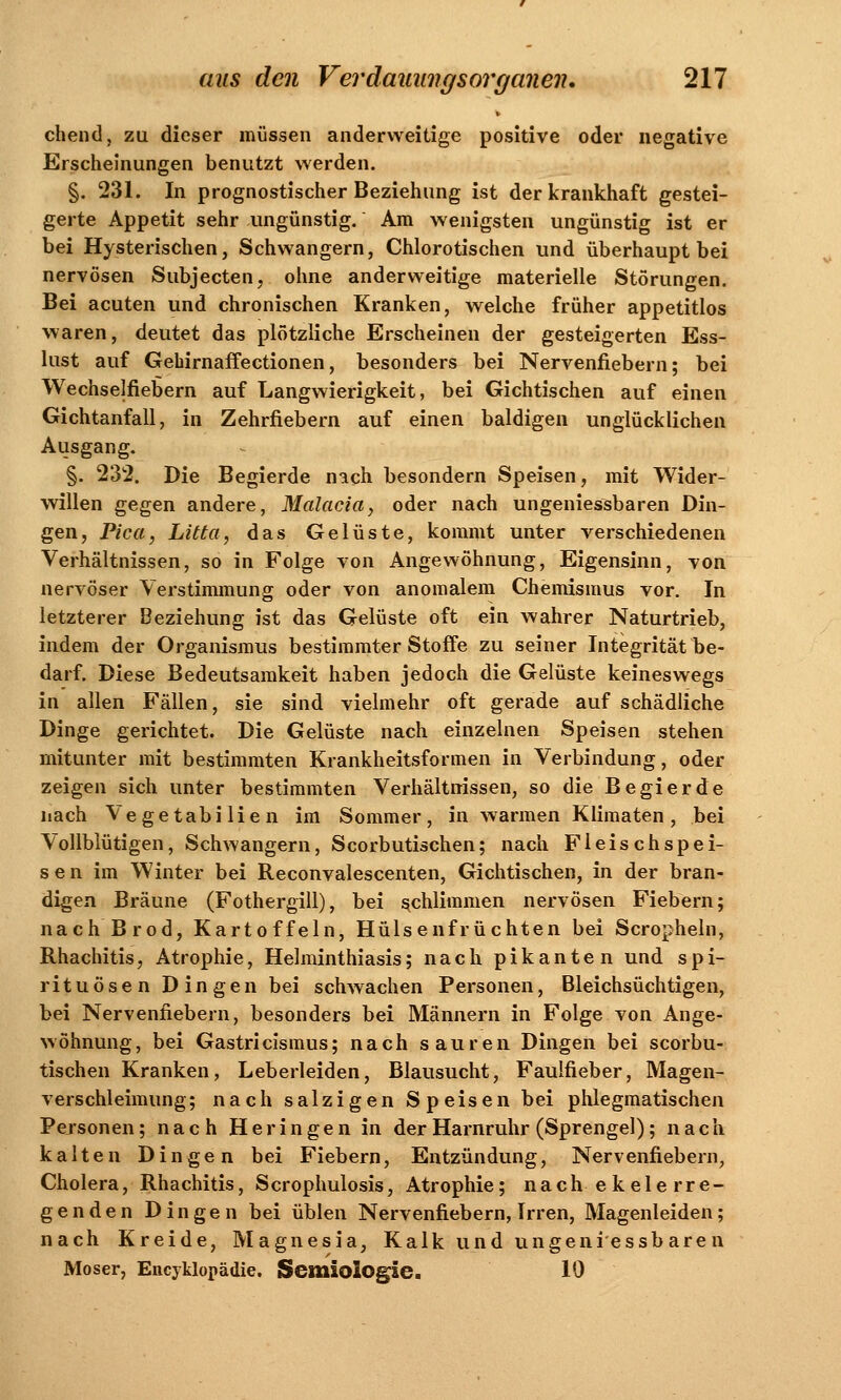 chend, zu dieser müssen anderweitige positive oder negative Erscheinungen benutzt werden. §. 231. In prognostischer Beziehung ist der krankhaft gestei- gerte Appetit sehr ungünstig. Am wenigsten ungünstig ist er bei Hysterischen, Schwangern, Chlorotischen und überhaupt bei nervösen Subjecten, ohne anderweitige materielle Störungen. Bei acuten und chronischen Kranken, welche früher appetitlos waren, deutet das plötzliche Erscheinen der gesteigerten Ess- lust auf Gehirnaffectionen, besonders bei Nervenfiebern; bei Wechselfiebern auf Langwierigkeit, bei Gichtischen auf einen Gichtanfall, in Zehrfiebern auf einen baldigen unglücklichen Ausgang. §. 232. Die Begierde nach besondern Speisen, mit Wider- willen gegen andere, Malacia, oder nach ungeniessbaren Din- gen, Pica, Litta, das Gelüste, kommt unter verschiedenen Verhältnissen, so in Folge von Angewöhnung, Eigensinn, von nervöser Verstimmung oder von anomalem Chemismus vor. In letzterer Beziehung ist das Gelüste oft ein wahrer Naturtrieb, indem der Organismus bestimmter Stoffe zu seiner Integrität be- darf. Diese Bedeutsamkeit haben jedoch die Gelüste keineswegs in allen Fällen, sie sind vielmehr oft gerade auf schädliche Dinge gerichtet. Die Gelüste nach einzelnen Speisen stehen mitunter mit bestimmten Krankheitsformen in Verbindung, oder zeigen sich unter bestimmten Verhältnissen, so die Begierde nach Vegetabilien im Sommer, in warmen Klimaten, bei Vollblütigen, Schwangern, Scorbutischen; nach Fleischspei- se n im Winter bei Reconvalescenten, Gichtischen, in der bran- digen Bräune (Fothergill), bei schlimmen nervösen Fiebern; nach Brod, Kartoffeln, Hülsenfrüchten bei Scropheln, Rhachitis, Atrophie, Helminthiasis; nach pikanten und Spi- rituosen Dingen bei schwachen Personen, Bleichsüchtigen, bei Nervenfiebern, besonders bei Männern in Folge von Ange- wöhnung, bei Gastricismus; nach sauren Dingen bei scorbu- tischen Kranken, Leberleiden, Blausucht, Faulfieber, Magen- verschleimung; nach salzigen Speisen bei phlegmatischen Personen; nach Heringen in der Harnruhr (Sprengel); nach kalten Dingen bei Fiebern, Entzündung, Nervenfiebern, Cholera, Rhachitis, Scrophulosis, Atrophie; nach ekelerre- genden Dingen bei üblen Nervenfiebern, Irren, Magenleiden; nach Kreide, Magnesia, Kalk und ungeniessbaren Moser, Encyklopädie. Scmiölogle. 10