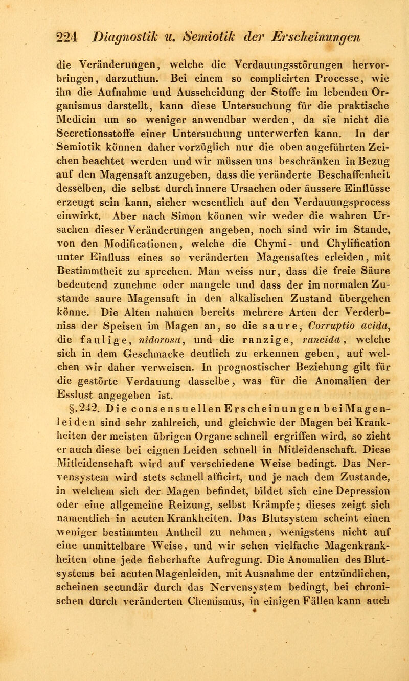 die Veränderungen, welche die Verdauungsstörungen hervor- bringen, darzuthun. Bei einem so complicirten Processe, wie ihn die Aufnahme und Ausscheidung der Stoffe im lebenden Or- ganismus darstellt, kann diese Untersuchung für die praktische Medicin um so weniger anwendbar werden, da sie nicht die Secretionsstoffe einer Untersuchung unterwerfen kann. In der Semiotik können daher vorzüglich nur die oben angeführten Zei- chen beachtet werden und wir müssen uns beschränken in Bezug auf den Magensaft anzugeben, dass die veränderte Beschaffenheit desselben, die selbst durch innere Ursachen oder äussere Einflüsse erzeugt sein kann, sicher wesentlich auf den Verdauungsprocess einwirkt. Aber nach Simon können wir weder die wahren Ur- sachen dieser Veränderungen angeben, noch sind wir im Stande, von den Modificationen, welche die Chymi- und Chylification unter Einfluss eines so veränderten Magensaftes erleiden, mit Bestimmtheit zu sprechen. Man weiss nur, dass die freie Säure bedeutend zunehme oder mangele und dass der im normalen Zu- stande saure Magensaft in den alkalischen Zustand übergehen könne. Die Alten nahmen bereits mehrere Arten der Verderb- niss der Speisen im Magen an, so die saure, Corruptio acida, die faulige, nidorosa, und die ranzige, rancida, welche sich in dem Geschmacke deutlich zu erkennen geben, auf wel- chen wir daher verweisen. In prognostischer Beziehung gilt für die gestörte Verdauung dasselbe, was für die Anomalien der Esslust angegeben ist. §.242. Die consensuellenErscheinungen beiMagen- leiden sind sehr zahlreich, und gleichwie der Magen bei Krank- heiten der meisten übrigen Organe schnell ergriffen wird, so zieht er auch diese bei eignen Leiden schnell in Mitleidenschaft. Diese Mitleidenschaft wird auf verschiedene Weise bedingt. Das Ner- vensystem wird stets schnell afficiit, und je nach dem Zustande, in welchem sich der Magen befindet, bildet sich eine Depression oder eine allgemeine Reizung, selbst Krämpfe; dieses zeigt sich namentlich in acuten Krankheiten. Das Blutsystem scheint einen weniger bestimmten Antheil zu nehmen, wenigstens nicht auf eine unmittelbare Weise, und wir sehen vielfache Magenkrank- heiten ohne jede fieberhafte Aufregung. Die Anomalien des Blut- systems bei acuten Magenleiden, mit Ausnahme der entzündlichen, scheinen secundär durch das Nervensystem bedingt, bei chroni- schen durch veränderten Chemismus, in einigen Fällen kann auch