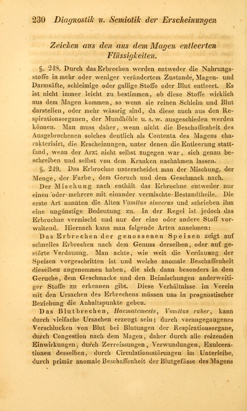 Zeichen aus den aus dem Magen entleerten Flüssigkeiten. §. 248. Durch das Erbrechen werden entweder die Nahrungs- stoffe in mehr oder weniger verändertem Zustande, Magen- und Darmsäfte, schleimige oder gallige Stoffe oder Blut entleert. Es ist nicht immer leicht zu bestimmen, ob diese Stoffe wirklich aus dem Magen kommen, so wenn sie reinen Schleim und Blut darstellen, oder mehr wässrig sind, da diese auch aus den Re- spirationsorganen, der Mundhöhle u. s. w. ausgeschieden werden können. Man muss daher, wenn nicht die Beschaffenheit des Ausgebrochenen solches deutlich als Contenta des Magens cha- rakterisirt, die Erscheinungen, unter denen die Entleerung statt- fand, wenn der Arzt nicht selbst zugegen war, sich genau be- schreiben und selbst von dem Kranken nachahmen lassen. §. 249. Das Erbrochne unterscheidet man der Mischung, der Menge, der Farbe, dem Geruch und dem Geschmack nach. Der Mischung nach enthält das Erbrochne entweder nur einen oder mehrere mit einander vermischte Bestandteile. Die erste Art nannten die Alten Vomitus sincerus und schrieben ihm eine ungünstige Bedeutung zu. In der Regel ist jedoch das Erbrochne vermischt und nur der eine oder andere Stoff vor- waltend. Hiernach kann man folgende Arten annehmen: Das Erbrechen der genossenen Speisen zeigt auf schnelles Erbrechen nach dem Genuss derselben, oder auf ge- störte Verdauung. Man achte, wie weit die Verdauung der Speisen vorgeschritten ist und welche anomale Beschaffenheit dieselben angenommen haben, die sich dann besonders in dem Gerüche, dem Geschmacke und den Beimischungen anderweiti- ger Stoffe zu erkennen gibt. Diese Verhältnisse, im Verein mit den Ursachen des Erbrechens müssen uns in prognostischer Beziehung die Anhaltspunkte geben. Das Blutbrechen, Haematemesis, Vomitus ruh er, kann durch vielfache Ursachen erzeugt sein; durch vorangegangenes Verschlucken von Blut bei Blutungen der Respirationsorgane, durch Congestion nach dem Magen, daher durch alle reizenden Einwirkungen, durch Zerreissungen, Verwundungen, Exulcera- tionen desselben, durch Circulationsstörungen im Unterleibe, durch primär anomale Beschaffenheit der Blutgefässe des Magens