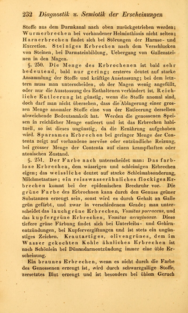 Stoffe aus dem Darmkanal nach oben zurückgetrieben werden; Wurmerbrechen bei vorhandener Helminthiasis nicht selten; Harnerbrechen findet sich bei Störungen der Harnse- und Excretion. Steiniges Erbrechen nach dem Verschlucken von Steinen, bei Darmsteinbildung, Uebergang von Gallenstei- nen in den Magen. §. 250. Die Menge des Erbrochenen ist bald sehr bedeutend, bald nur gering; ersteres deutet auf starke Ansammlung der Stoife und kräftige Ausstossung; bei dem letz- tern muss man unterscheiden, ob der Magen wenig angefüllt, oder nur die Ausstossung des Enthaltenen verhindert ist. Reich- liche Entleerung ist günstig, wenn die Stoife anomal sind, doch darf man nicht übersehen, dass die Ablagerung einer gros- sen Menge anomaler Stoffe eine von der Entleerung derselben abweichende Bedeutsamkeit hat. Werden die genossenen Spei- sen in reichlicher Menge entleert und ist das Erbrechen habi- tuell, so ist dieses ungünstig, da die Ernährung aufgehoben wird. Sparsames Erbrechen bei geringer Menge der Con- tenta zeigt auf vorhandene nervöse oder entzündliche Reizung, bei grosser Menge der Contenta auf einen krampfhaften oder atonischen Zustand. §. 251. Der Farbe nach unterscheidet man: Das farb- lose Erbrechen, dem wässrigen und schleimigen Erbrechen eigen; das weissliche deutet auf starke Schleimabsonderung, Milchmetastase; ein reisswasserähnliches flockigesEr- brechen kommt bei der epidemischen Brechruhr vor. Die grüne Farbe des Erbrochnen kann durch den Genuss grüner Substanzen erzeugt sein, sonst wird es durch Gehalt an Galle grün gefärbt, und zwar in verschiedenem Grade; man unter- scheidet das lauchgrüne Erbrechen, Vomitus porraceus, und das kupfergrüne Erbrechen, Vomitus aeruginosus. Diese tiefere grüne Färbung findet sich bei Unterleibs- und Gehirn- entzündungen, bei Kupfervergiftungen und ist stets ein ungün- stiges Zeichen. Krautartiges, olivengrünes,, dem im Wasser gekochten Kohle ähnliches Erbrechen ist nach Schönlein bei Dünnndarmentzündang immer eine üble Er- scheinung. Ein braunes Erbrechen, wenn es nicht durch die Farbe des Genossenen erzeugt ist, wird durch schwarzgallige Stoffe, zersetztes Blut erzeugt und ist besonders bei üblem Geruch