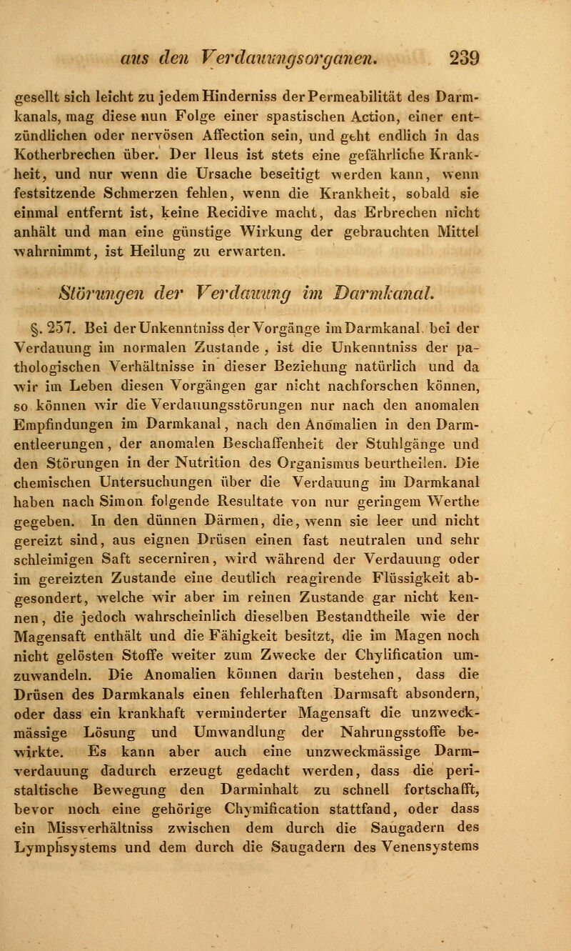 gesellt sich leicht zu jedem Hinderniss der Permeabilität des Darm- kanals, mag diese nun Folge einer spastischen Action, einer ent- zündlichen oder nervösen Affection sein, und geht endlich in das Kotherbrechen über. Der Ileus ist stets eine gefährliche Krank- heit, und nur wenn die Ursache beseitigt werden kann, wenn festsitzende Schmerzen fehlen, wenn die Krankheit, sobald sie einmal entfernt ist, keine Recidive macht, das Erbrechen nicht anhält und man eine günstige Wirkung der gebrauchten Mittel wahrnimmt, ist Heilung zu erwarten. Störungen der Verdauung im Darmlcanal. §. 257. Bei der Unkenntniss der Vorgänge im Darmkanal, bei der Verdauung im normalen Zustande , ist die Unkenntniss der pa- thologischen Verhältnisse in dieser Beziehung natürlich und da wir im Leben diesen Vorgängen gar nicht nachforschen können, so können wir die Verdauungsstörungen nur nach den anomalen Empfindungen im Darmkanal, nach den Anomalien in den Darm- entleerungen , der anomalen Beschaffenheit der Stuhlgänge und den Störungen in der Nutrition des Organismus beurtheiien. Die chemischen Untersuchungen über die Verdauung im Darmkanal haben nach Simon folgende Resultate von nur geringem Werthe gegeben. In den dünnen Därmen, die, wenn sie leer und nicht gereizt sind, aus eignen Drüsen einen fast neutralen und sehr schleimigen Saft secerniren, wird während der Verdauung oder im gereizten Zustande eine deutlich reagirende Flüssigkeit ab- gesondert, welche wir aber im reinen Zustande gar nicht ken- nen , die jedoch wahrscheinlich dieselben Bestandteile wie der Magensaft enthält und die Fähigkeit besitzt, die im Magen noch nicht gelösten Stoffe weiter zum Zwecke der Chylification um- zuwandeln. Die Anomalien können darin bestehen, dass die Drüsen des Darmkanals einen fehlerhaften Darmsaft absondern, oder dass ein krankhaft verminderter Magensaft die unzweck- mässige Lösung und Umwandlung der Nahrungsstoffe be- wirkte. Es kann aber auch eine unzweckmässige Darm- verdauung dadurch erzeugt gedacht werden, dass die peri- staltische Bewegung den Darminhalt zu schnell fortschafft, bevor noch eine gehörige Chymification stattfand, oder dass ein Missverhältniss zwischen dem durch die Saugadern des Lymphsystems und dem durch die Saugadern des Venensystems