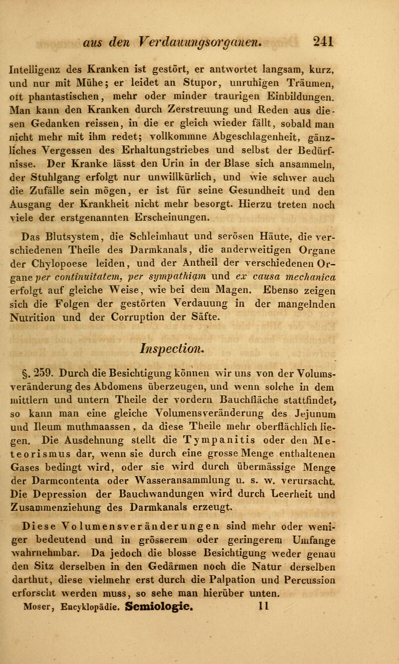 Intelligenz des Kranken ist gestört, er antwortet langsam, kurz, und nur mit Mühe; er leidet an Stupor, unruhigen Träumen, olt phantastischen, mehr oder minder traurigen Einbildungen. Man kann den Kranken durch Zerstreuung und Reden aus die- sen Gedanken reissen, in die er gleich wieder fällt, sobald man nicht mehr mit ihm redet; vollkommne Abgeschlagenheit, gänz- liches Vergessen des Erhaltungstriebes und selbst der Bedürf- nisse. Der Kranke lässt den Urin in der Blase sich ansammeln, der Stuhlgang erfolgt nur unwillkürlich, und wie schwer auch die Zufälle sein mögen, er ist für seine Gesundheit und den Ausgang der Krankheit nicht mehr besorgt. Hierzu treten noch viele der erstgenannten Erscheinungen. Das Blutsystem, die Schleimhaut und serösen Häute, die ver- schiedenen Theile des Darmkanals, die anderweitigen Organe der Chylopoese leiden, und der Antheil der verschiedenen Or- gane per continuitatem, per sympathiam und ex causa mechanica erfolgt auf gleiche Weise, wie bei dem Magen. Ebenso zeigen sich die Folgen der gestörten Verdauung in der mangelnden Nutrition und der Corruption der Säfte. Inspectioiu §. 259. Durch die Besichtigung können wir uns von der Volums- veränderung des Abdomens überzeugen, und wenn solche in dem mittlem und untern Theile der vordem Bauchiiäche stattfindet, so kann man eine gleiche Volumens Veränderung des Jejunum und Ileum muthmaassen, da diese Theile mehr oberflächlich lie- gen. Die Ausdehnung stellt die Tympanitis oder den Me- teorismus dar, wenn sie durch eine grosse Menge enthaltenen Gases bedingt wird, oder sie wird durch übermässige Menge der Darmcontenta oder Wasseransammlung u. s. w. verursacht. Die Depression der Bauchwandungen wird durch Leerheit und Zusammenziehung des Darmkanals erzeugt. Diese Volumensveränderungen sind mehr oder weni- ger bedeutend und in grösserem oder geringerem Umfange wahrnehmbar. Da jedoch die blosse Besichtigung weder genau den Sitz derselben in den Gedärmen noch die Natur derselben darthut, diese vielmehr erst durch die Palpation und Percussion erforscht werden muss, so sehe man hierüber unten. Moser, Encyklopädie. Semiologie, 11