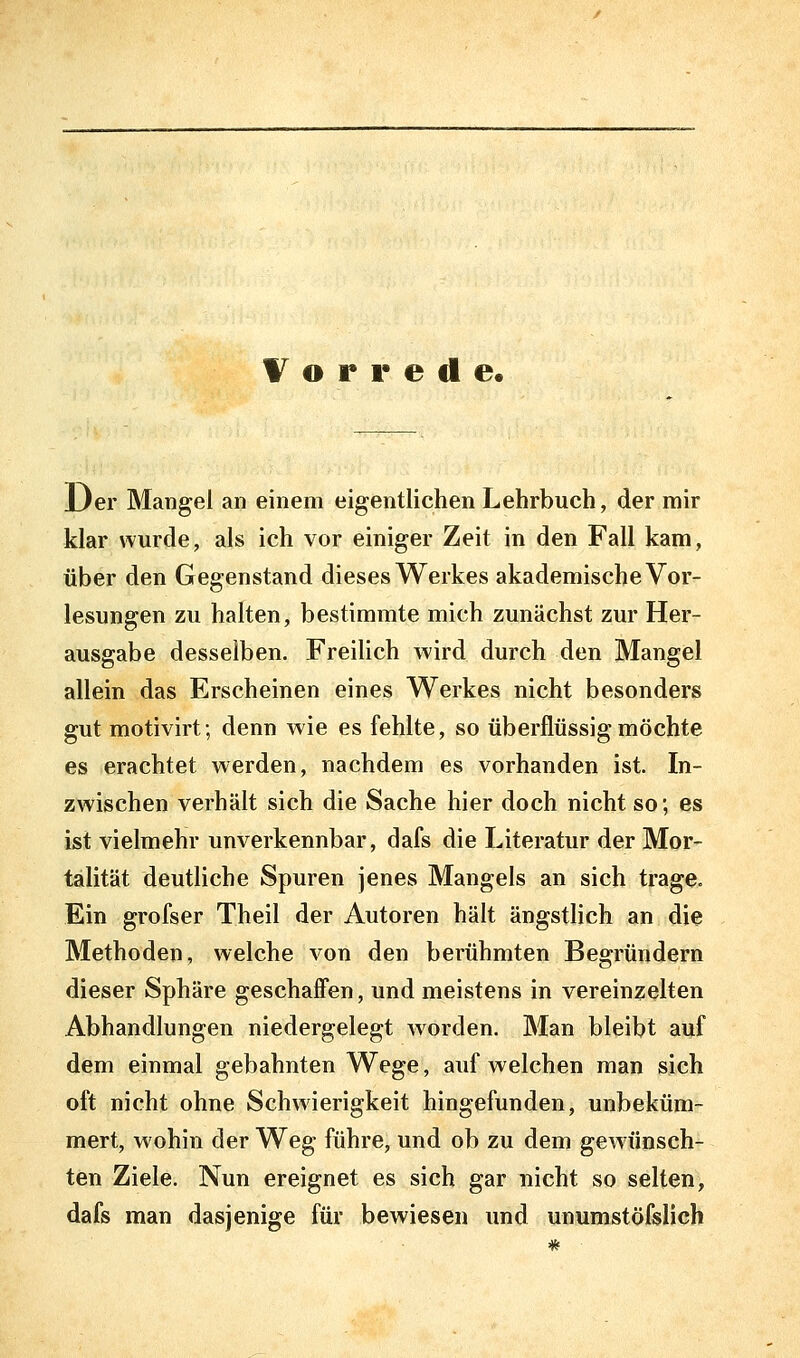 Vorrede. Der Mangel an einem eigentlichen Lehrbuch, der mir klar wurde, als ich vor einiger Zeit in den Fall kam, über den Gegenstand dieses Werkes akademische Vor- lesungen zu halten, bestimmte mich zunächst zur Her- ausgabe desselben. FreiUch wird durch den Mangel allein das Erscheinen eines Werkes nicht besonders gut motivirt; denn wie es fehlte, so überflüssig möchte es erachtet werden, nachdem es vorhanden ist. In- zwischen verhält sich die Sache hier doch nicht so; es ist vielmehr unverkennbar, dafs die Literatur der Mor- talität deutliche Spuren jenes Mangels an sich trage. Ein grofser Theil der x\utoren hält ängstlich an die Methoden, welche von den berühmten Begründern dieser Sphäre geschaffen, und meistens in vereinzelten Abhandlungen niedergelegt worden. Man bleibt auf dem einmal gebahnten Wege, aufweichen man sich oft nicht ohne Schwierigkeit hingefunden, unbeküm- mert, wohin der Weg führe, und ob zu dem gewünsch- ten Ziele. Nun ereignet es sich gar nicht so selten, dafs man dasjenige für bewiesen und unumstöfslich