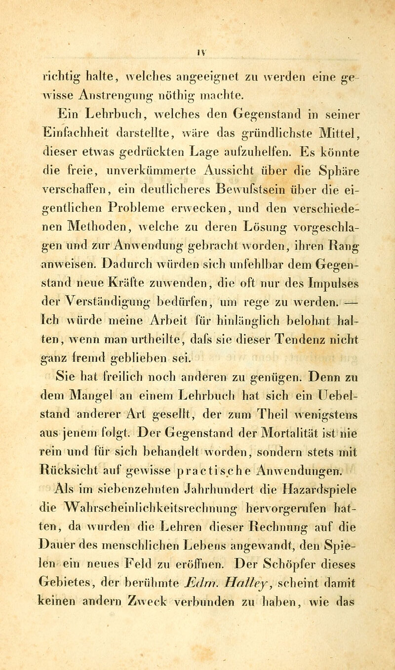 richtig halte, welches angeeignet zu werden eine ge Avisse Anstrengung nöthig machte. Ein Lehrbuch, welches den Gegenstand in seiner Einfachheit darstellte, wiire das gründlichste Mittel, dieser etwas gedrückten Lage aufzuhelfen. Es könnte die freie, unverkümmerte Aussicht über die Sphäre verschaifen, ein deutlicheres Bewufstsein über die ei- gentlichen Probleme erwecken, und den verschiede- nen Methoden, Avelche zu deren Lösung vorgeschla- gen und zur Anwendung gebracht Avorden, ihren Rang anweisen. Dadurch Avürden sich unfehlbar dem Gegen- stand neue Kräfte zuAvenden, die oft nur des Impulses der Verständigung bedürfen, um rege zu Averden. — Ich AAÜrde meine Arbeit für hinlänglich belohnt hal- ten, Avenn man urtheilte, dafs sie dieser Tendenz nicht ganz fremd geblieben sei. Sie hat freilich noch anderen zu genügen. Denn zu dem Mangel an einem Lehrbuch hat sich ein üebel- stand anderer Art gesellt, der zum Theil Avenigstens aus jenem folgt. Der Gegenstand der Mortalität ist liie rein und für sich behandelt Avorden, sondern stets mit Rücksicht auf gewisse practische AnAvendüngen. Als im siebenzehnten Jahrhundert die Hazardspiele die Wahrscheinlichkeitsrechnung hervorgerufen hat- ten, da Avurden die Lehren dieser Rechnung auf die Dauer des menschlichen Lebens angewandt, den Spie- len- ein neues Feld zu eröffnen. Der Schöpfer dieses Gebietes, der berühmte Edrn. Hnlley, scheint damit keinen andern ZAveck verbunden zu haben, Avie das