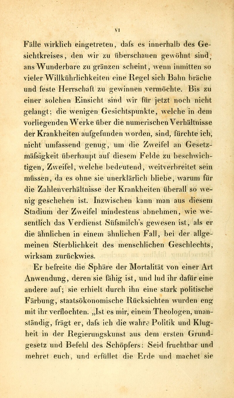 Fälle wirklich eingetreten, dafs es innerhalb des Ge- sichtkreises, den wir zu überschanen gewöhnt sind^ ans Wunderbare zu gränzen scheint, wenn inmitten so vieler Willkührhchkeiten eine Regel sich Bahn bräche und feste Herrschaft zu gewinnen vermöchte. Bis zu einer solchen Einsicht sind Avir für jetzt noch nicht gelangt; die wenigen Gesichtspimkte, welche in dem vorliegenden Werke über die numerischen Verhältnisse der Krankheiten aufgefunden worden, sind, fürchte ich, nicht umfassend genug, um die Zweifel an Gesetz- mäfsigkeit überhaupt auf diesem Felde zu beschwich- tigen, Zweifel, welche bedeutend, Aveitverbreitet sein müssen, da es ohne sie unerklärlich bliebe, warum für die Zahlenverhältnisse der Krankheiten überall so we- nig geschehen ist. InzAvischen kann man aus diesem Stadium der Zweifel mindestens abnehmen, wie we- sentlich das Verdienst Süfsmilch's gewesen ist, als er die ähnlichen in einem ähnlichen Fall, bei der allge- meinen Sterblichkeit des menschlichen Geschlechts, wirksam zurückwies. Er befreite die Sphäre der Mortalität von einer Art Anwendung, deren sie fähig ist, und lud ihr dafür eine andere auf; sie erhielt durch ihn eine stark politische Färbung, staatsökonomische Rücksichten wurden eng mit ihr verflochten. „Ist es mir, einem Theologen, unan- ständig, fragt er, dafs ich die wahre Politik und Klug- heit in der Regierungskunst aus dem ersten Gnmd- gesetz und Befehl des Schöpfers: Seid fruchtbar und mehret euch, und erfüllet die Erde und machet sie