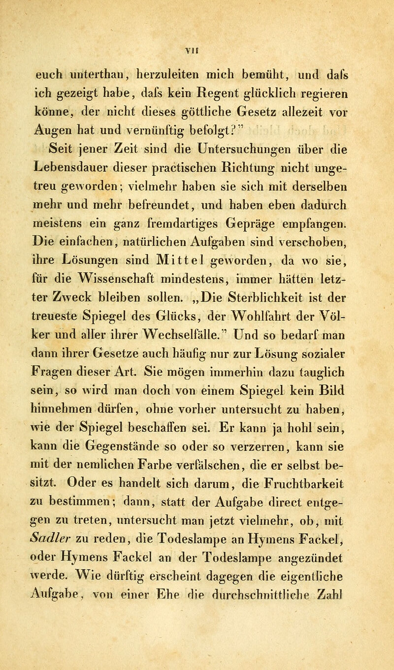 euch imterthan, herzuleiten mich bemüht, und dafs ich gezeigt habe, dafs kein Regent glücklich regieren könne, der nicht dieses götthche Gesetz allezeit vor Augen hat und vernünftig befolgt? Seit jener Zeit sind die Untersuchungen über die Lebensdauer dieser practischen Richtung nicht unge- treu geworden; vielmehr haben sie sich mit derselben mehr und mehr befreundet, und haben eben dadurch meistens ein ganz fremdartiges Gepräge empfangen. Die einfachen, natürlichen Aufgaben sind verschoben, ihre Lösungen sind Mittel geworden, da wo sie, für die Wissenschaft mindestens, immer hätten letz- ter Zweck bleiben sollen. „Die SterbHchkeit ist der treueste Spiegel des Glücks, der Wohlfahrt der Völ- ker und aller ihrer Wechselfälle. Und so bedarf man dann ihrer Gesetze auch häufig nur zur Lösung sozialer Fragen dieser Art. Sie mögen immerhin dazu tauglich sein, so wird man doch von einem Spiegel kein Bild hinnehmen dürfen, ohne vorher untersucht zu haben, wie der Spiegel beschaffen sei. Er kann ja hohl sein, kann die Gegenstände so oder so verzerren, kann sie mit der nemUchen Farbe verfälschen, die er selbst be- sitzt. Oder es handelt sich darum, die Fruchtbarkeit zu bestimmen; dann, statt der Aufgabe direct entge- gen zu treten, untersucht man jetzt vielmehr, ob, mit Sadler zu reden, die Todeslampe an Hymens Fackel, oder Hymens Fackel an der Todeslampe angezündet werde. Wie dürftig erscheint dagegen die eigentliche Aufgabe, von einer Ehe die durchschnittliche Zahl