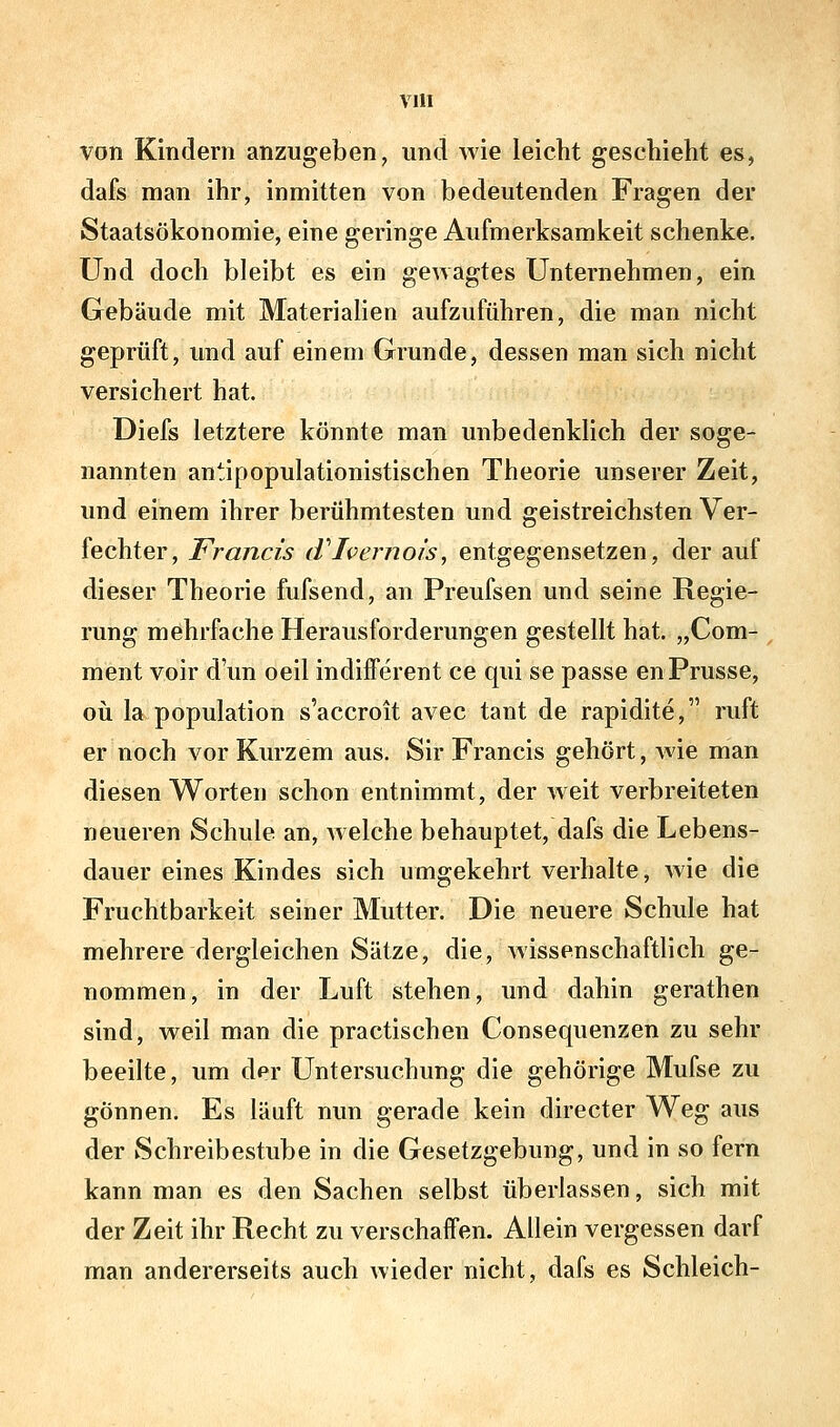 VUI von Kindern anzugeben, und wie leicht geschieht es, dafs man ihr, inmitten von bedeutenden Fragen der Staatsökonomie, eine geringe Aufmerksamkeit schenke. Und doch bleibt es ein gewagtes Unternehmen, ein Gebäude mit Materialien aufzuführen, die man nicht geprüft, imd auf einem Grunde, dessen man sich nicht versichert hat. Diefs letztere könnte man unbedenkhch der soge- nannten antipopulationistischen Theorie unserer Zeit, und einem ihrer berühmtesten und geistreichsten Ver- fechter, Francis tVIvernois, entgegensetzen, der auf dieser Theorie fufsend, an Preufsen und seine Regie- rung mehrfache Herausforderungen gestellt hat. „Com- ment voir dun oeil indifferent ce qui se passe enPrusse, oü la population s'accroit avec taut de rapidite, ruft er noch vor Kurzem aus. Sir Francis gehört, wie man diesen Worten schon entnimmt, der weit verbreiteten neueren Schule an, Avelche behauptet, dafs die Lebens- dauer eines Kindes sich umgekehrt verhalte, wie die Fruchtbarkeit seiner Mutter. Die neuere Schule hat mehrere dergleichen Sätze, die, wissenschaftlich ge- nommen, in der Luft stehen, und dahin gerathen sind, weil man die practischen Consequenzen zu sehr beeilte, um der Untersuchung die gehörige Mufse zu gönnen. Es läuft nun gerade kein directer Weg aus der Schreibestube in die Gesetzgebung, und in so fern kann man es den Sachen selbst überlassen, sich mit der Zeit ihr Recht zu verschaffen. Allein vergessen darf man andererseits auch wieder nicht, dafs es Schleich-