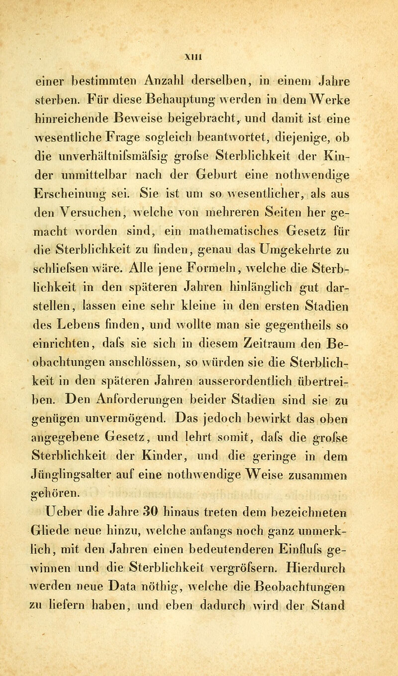 einer bestimmten Anzahl derselben, in einem Jahre sterben. Für diese Behauptung werden in dem Werke hinreichende Beweise beigebracht, und damit ist eine wesentliche Frage sogleich beantwortet, diejenige, ob die unverhältnifsmäfsig grofse Sterblichkeit der Kin- der unmittelbar nach der Geburt eine nothwendige Erscheinung sei. Sie ist um so wesentlicher, als aus den Versuchen, welche von mehreren Seiten her ge- macht worden sind, ein mathematisches Gesetz für die Sterblichkeit zu finden, genau das Umgekehrte zu schliefsen wäre. Alle jene Formeln, welche die Sterb- lichkeit in den späteren Jahren hinlänglich gut dar- stellen, lassen eine sehr kleine in den ersten Stadien des Lebens finden, und wollte man sie gegentheils so einrichten, dafs sie sich in diesem Zeitraum den Be- obachtungen anschlössen, so würden sie die Sterblich- keit in den späteren Jahren ausserordentlich übertrei- ben. Den Anforderungen beider Stadien sind sie zu genügen unvermögend. Das jedoch bewirkt das oben angegebene Gesetz, und lehrt somit, dafs die grofse Sterblichkeit der Kinder, und die geringe in dem Jünglingsalter auf eine nothwendige Weise zusammen gehören. Ueber die Jahre 30 hinaus treten dem bezeichneten Gliede neue hinzu, welche anfangs noch ganz unmerk- lich, mit den Jahren einen bedeutenderen Einflufs ge- winnen und die Sterblichkeit vergröfsern. Hierdurch werden neue Data nöthig, welche die Beobachtungen zu liefern haben, und eben dadurch wird der Stand