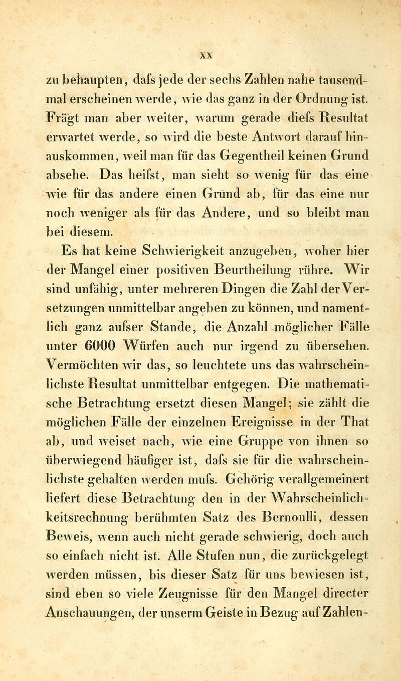 zu behaupten, dafs jede der sechs Zahlen nahe tausend- mal erscheinen werde, wie das ganz in der Ordnung ist. Fragt man aber weiter, warum gerade diefs Resultat erwartet werde, so wird die beste Antwort daraufhin- auskommen, Aveil man für das Gegentheil keinen Grund absehe. Das heifst, man sieht so wenig für das eine wie für das andere einen Grund ab, für das eine nur noch weniger als für das Andere, und so bleibt man bei diesem. Es hat keine Schwierigkeit anzugeben, woher hier der Mangel einer positiven Beurtheilung rühre. Wir sind unfähig, unter mehreren Dingen die Zahl der Ver- setzungen unmittelbar angeben zu können, und nament- lich ganz aufser Stande, die Anzahl möglicher Fälle unter 6000 Würfen auch nur irgend zu übersehen. Vermöchten wir das, so leuchtete uns das wahrschein- lichste Resultat unmittelbar entgegen. Die mathemati- sche Betrachtung ersetzt diesen Mangel; sie zählt die möglichen Fälle der einzelnen Ereignisse in der That ab, und weiset nach, wie eine Gruppe von ihnen so überwiegend häufiger ist, dafs sie für die wahrschein- lichste gehalten werden mufs. Gehörig verallgemeinert liefert diese Betrachtung den in der Wahrscheinlich- keitsrechnung berühmten Satz des Bernoulli, dessen Beweis, wenn auch nicht gerade schwierig, doch auch so einfach nicht ist. Alle Stufen nun, die zurückgelegt werden müssen, bis dieser Satz für uns bewiesen ist, sind eben so viele Zeugnisse für den Mangel directer Anschauungen, der unserm Geiste in Bezug auf Zahlen-