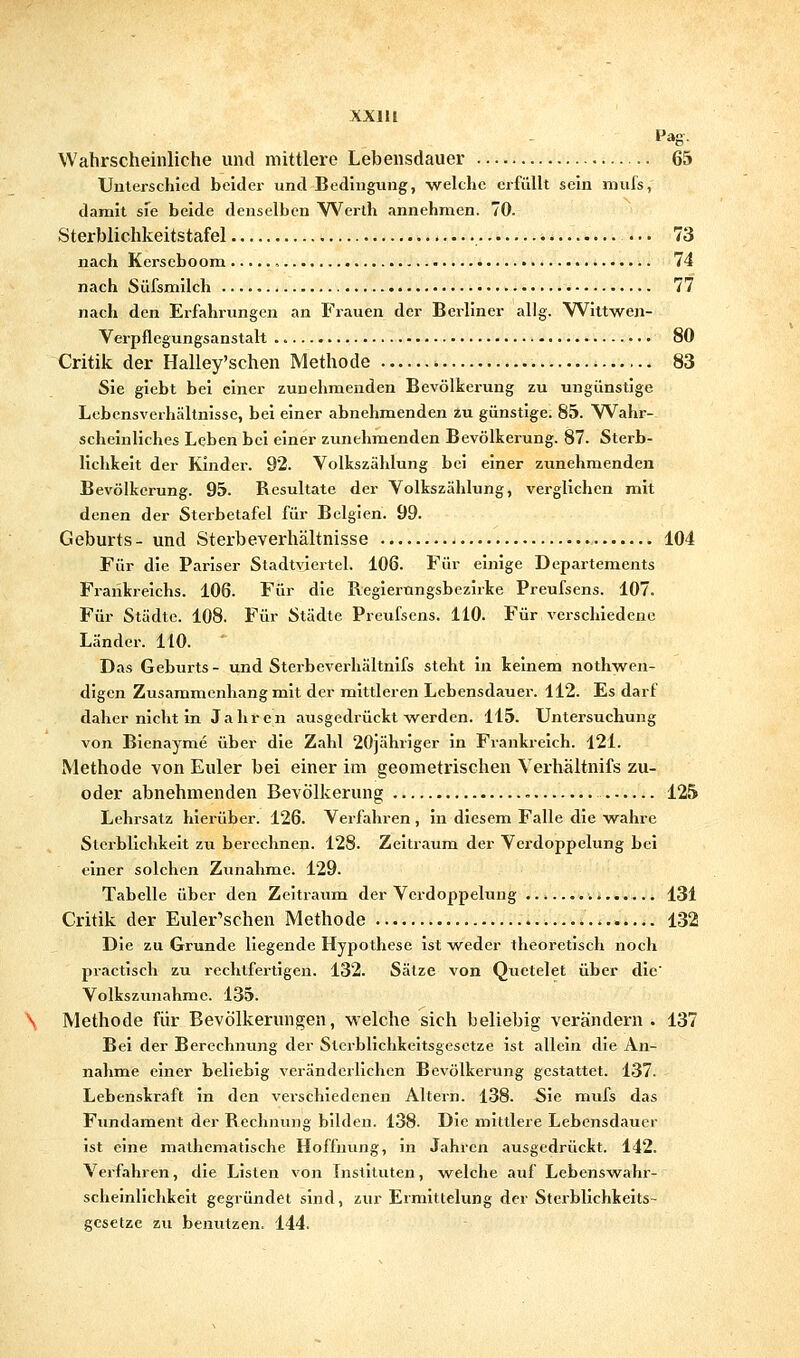 XXIU Pag. Wahrscheinliche und mittlere Lebensdauer 65 Unterschied beider und Bedingung, welche erfüllt sein niufs, damit sie beide denselben Werth annehmen. 70. Sterblichkeitstafel 73 nach Kcrscboom , 74 nach Süfsmilch 77 nach den Erfahrungen an Frauen der Berliner allg. Wittwen- Verpflegungsanstalt 80 Critik der Halley'schen Methode 83 Sie glebt bei einer zunehmenden Bevölkerung zu ungünstige Lebensverhältnisse, bei einer abnehmenden in günstige. 85. Wahr- scheinliches Leben bei einer zunehmenden Bevölkerung. 87. Sterb- lichkeit der Kinder. 92. Volkszählung bei einer zunehmenden Bevölkerung. 95. Resultate der Volkszählung, verglichen mit denen der Sterbetafel für Belgien. 99. Geburts- und Sterbeverhältnisse 104 Für die Pariser Stadtviertel. 106. Für einige Departements Frankreichs. 106. Für die Regierungsbezirke Preufsens. 107. Für Städte. 108. Für Städte Preufsens. 110. Für verschiedene Länder. HO. Das Geburts - und Sterbeverhältnifs steht in keinem nothwcn- digcn Zusammenhang mit der mittleren Lebensdauer. 112. Es darf daher nicht in Jahren ausgedrückt werden. 115. Untersuchung von Bienayme über die Zahl 20jähriger in Frankreich. 121. Methode von Euler bei einer im geometrischen Verhältnifs zu- oder abnehmenden Bevölkerung 125 Lehrsatz hierüber. 126. Verfahren , in diesem Falle die wahre Sterblichkeit zu berechnen. 128. Zeitraum der Verdoppelung bei einer solchen Zunahme. 129. Tabelle über den Zeitraum der Verdoppelung : 131 Critik der Euler'schen Methode 132 Die zu Grunde liegende Hypothese ist weder theoretisch noch practisch zu rechtfertigen. 132. Sätze von Quctelet über die' Volkszunahme. 135. Methode für Bevölkerungen, welche sich beliebig verändern . 137 Bei der Berechnung der Sterblichkeitsgesetze ist allein die An- nahme einer beliebig veränderlichen Bevölkerung gestattet. 137. Lebenskraft in den verschiedenen Altern. 138. Sie mufs das Fundament der Rechnung bilden. 138. Die mittlere Lebensdauer ist eine mathematische Hoffnung, in Jahren ausgedrückt. 142. Verfahren, die Listen von Instituten, welche auf Lebenswahr- scheinlichkeit gegründet sind, zur Ermittelung der Sterblichkeits- gesetze zu benutzen. 144.