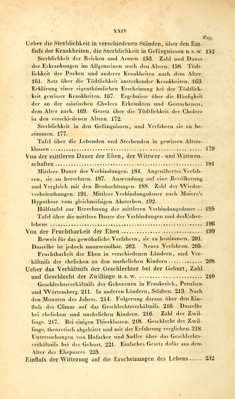 Pag. Ueber die Sterblichkeit in verschiedenen Ständen, über den Ein- flufs der Krankheiten, die Sterblichkeit in Gefängnissen u. s.w. 152 Sterbliclikcit der Reichen und Arraen. 153. Zahl und Dauer der Erkrankungen im Allgemeinen nach den Altern. 158. Tödt- lichkeit der Pocken und anderer Kranlheilen nach dem Alter. 161. Satz über die Tödtlichkeit ansteckender Krankheiten. 163. Erklärung einer eigentljümlichen Erscheinung bei der Tödtlich- keit gewisser Krankheiten. 167. Ergebnisse über die Häufigkeit der an der asiatischen Cholera Erkrankten und Gestorbenen, dem Alter nach. 169. Gesetz über die Tödtlichkeit der Cholera in den verschiedenen Altern. 172. Sterblichkeit in den Gefängnissen, und Verfahren sie zu be- stimmen. 177. Tafel über die Lebenden und Sterbenden in gewissen Alters- klassen 179 Von der mittleren Dauer der Ehen, der Wittwer- und Wittwen- schaften 181 Mittlere Dauer der Verbindungen. 184. Angenähertes Verfali- ren, sie zu berechnen. 187. Anwendung auf eine Bevölkerung und Vergleich mit den Beobachtungen. 188. Zahl der Wieder- vcrhelrathungen. 191. Mittlere Verbindungsdauer nach Moivre's Hypothese vom glcichniäfslgen Absterben. l92. Hülfstafel zur Berechnung der mittleren Verbindungsdauer .. 195 Tafel über die mittlere Dauer der Verbindungen und desUeber- lebcns 196 Von der Fruchtbarkeit der Ehen 199 Bew^eis für das gewöhnliche Verfahren, sie zu bestimmen. 201. Dasselbe ist jedoch unanwendbar. 202. Neues Verfahren. 205. Fruchtbarkeit der Ehen in verschiedenen Ländern, und Ver- hältnlfs der ehelichen zu den unehelichen Kindern 208 Ueber das Verhältnifs der Geschlechter bei der Geburt, Zahl und Geschlecht der Zwillinge u. s. w. 210 Geschlechtsverhältnifs der Geborenen in Frankreich, Preufscn und Würtemberg. 211. In anderen Ländern, Städten. 213. Nach den Monaten des Jahres. 214. Folgerung daraus über den Eln- flufs des Climas auf das Geschlechtsverhältnifs. 216. Dasselbe bei ehelichen und uneheHchen Kindern. 216. Zahl der Zwil- linge. 217. Bei einigen Thierklasscn. 218. Geschlecht der Zwil- linge, theoretisch abgeleitet und mit der Erfahrung verglichen. 218. Untersuchungen von Hofacker und Sadler über das Geschlechts- verhältnifs bei der Geburt. 221. Einfaches Gesetz dafür aus dem Alter des Ehepaares. 225. Einflufs der Witterung auf die Erscheinungen des Lebens..... 232