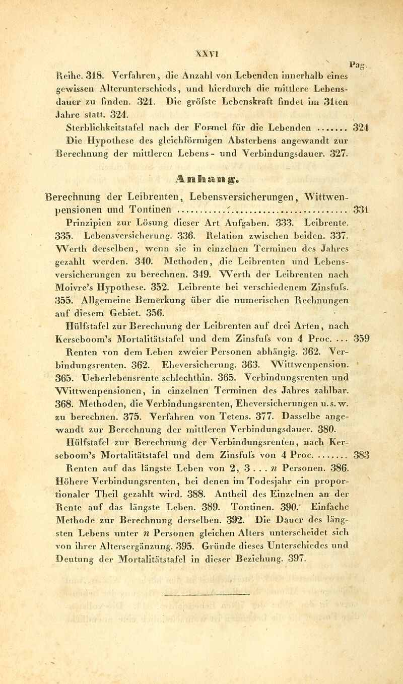 Reihe. 318. Verfahren, die Anzalil von Lebeiulen innerhalb eines gewissen Alteriinterschieds, und hierdurch die mittlere Lebens- dauer zu finden. 321. Die gröfste Lebenskraft findet im 31tcn Jahre statt. 324. Sterblichkeitstafel nach der Foi=mel für die Lebenden 324 Die Hypothese des gleichförmigen Absterbens angewandt zur Berechnung der mittleren Lebens- und Verbindungsdauer. 327. Berechnung der Leibrenten, Lebensversicherungen, Wittwen- pensionen und Tontinen f 331 Prinzipien zur Lösung dieser Art Aufgaben. 333. Leibrente. 335. Lebensversicherung. 336. Relation zwischen beiden. 337. VVerth dei'selben, w^enn sie in einzelnen Terminen des Jahres gezahlt werden. 340. Methoden, die Leibrenten und Lebens- versicherungen zu berechnen. 349. Werth der Leibrenten nach Moivre's Hypothese. 352. Leibrente bei verschiedenem Zinsfufs. 355. Allgemeine Bemerkung über die numerischen Rechnungen auf diesem Gebiet. 356. Hülfstafel zur Berechnung der Leibrenten auf drei Arten, nach Kerseboom's Mortalitätstafel und dem Zinsfufs von 4 Proc. ... -359 Renten von dem Leben zweier Personen abhängig. 362. Ver- bindungsrenten. 362. Eheversicherung. 363. V\'^ittwenpensIon. ' 365. Ueberlebensrente schlechthin. 365. Verbindungsrenten und Wittw^enpenslonen, in einzelnen Terminen des Jahres zahlbar. 368. Methoden, die Verbindungsrenten, Eheversicherungen u.s.w. zu berechnen. 375. Verfahren von Tetens. 377. Dasselbe ange- wandt zur Berechnung der mittleren Verbindungsdauer. 380. Hülfstafel zur Berechnung der Verblndungsrcnten, nach Ker- seboom's Mortalitätstafel und dem Zinsfufs von 4 Proc 383 Renten auf das längste Leben von 2, 3 . . . ii Personen. 386. Höhere Verbindungsrenten, bei denen Im Todesjahr ein propor- tionaler Theil gezahlt wird. 388. Anthell des Einzelnen an der Rente auf das längste Leben. 389. Tontinen. 390.' Einfache Methode zur Berechnung derselben. 392. Die Dauer des läng- sten Lebens unter n Personen gleichen Alters unterscheidet sich von Ihrer Altersergänzung. 395. Gründe dieses Unterschiedes und Deutung der Mortalitätstafel in dieser Beziehung. 397.