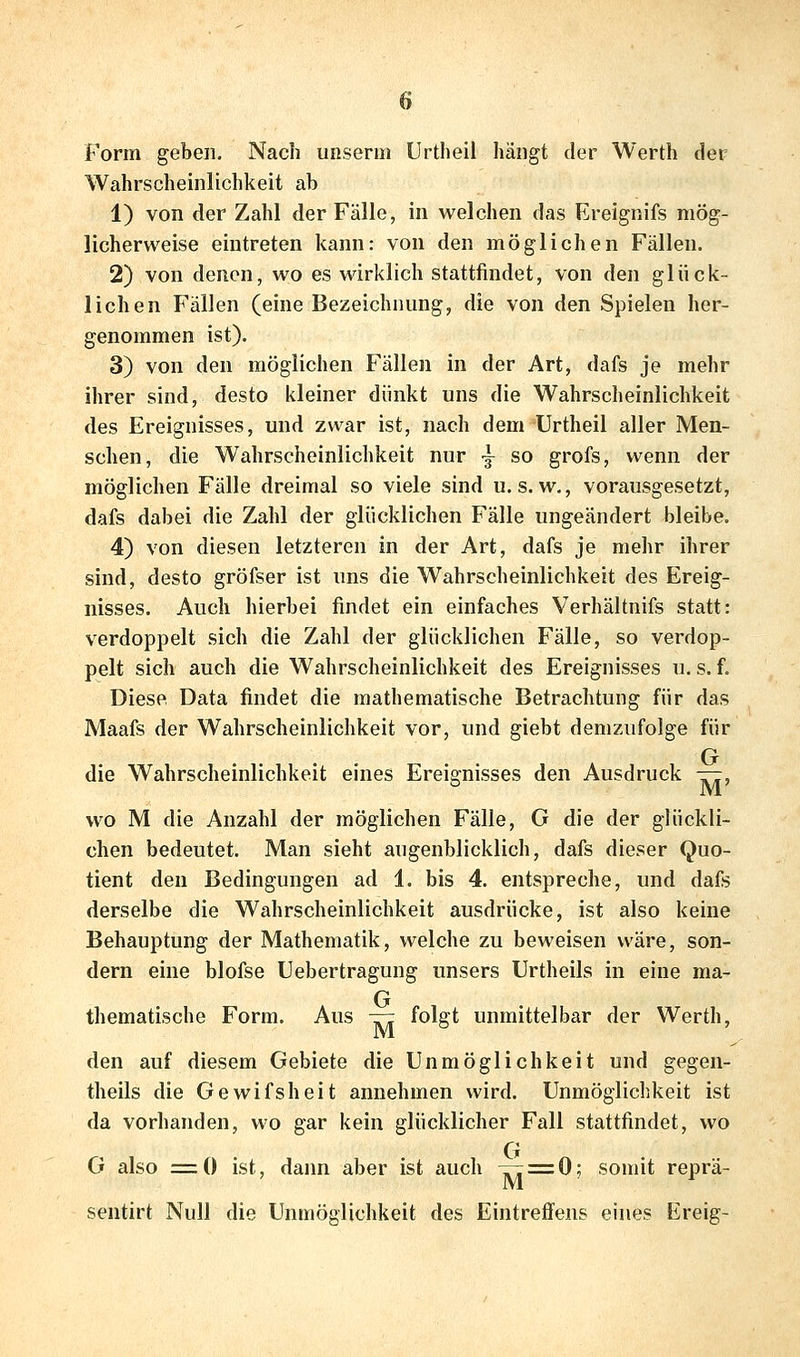 Form geben. Nach uiiserm Urtheil hängt der Werth der Wahrscheinlichkeit ab 1) von der Zahl der Fälle, in welchen das Ereignifs mög- licherweise eintreten kann: von den möglichen Fällen. 2) von denen, wo es wirklich stattfindet, von den glück- lichen Fällen (eine Bezeichnung, die von den Spielen her- genommen ist). 3) von den möglichen Fällen in der Art, dafs je mehr ihrer sind, desto kleiner dünkt uns die Wahrscheinlichkeit des Ereignisses, und zwar ist, nach dem Urtheil aller Men- schen, die Wahrscheinlichkeit nur -j so grofs, wenn der möglichen Fälle dreimal so viele sind u. s.w., vorausgesetzt, dafs dabei die Zahl der glücklichen Fälle ungeändert bleibe. 4) von diesen letzteren in der Art, dafs je mehr ihrer sind, desto gröfser ist uns die Wahrscheinlichkeit des Ereig- nisses. Auch hierbei findet ein einfaches Verhältnifs statt: verdoppelt sich die Zahl der glücklichen Fälle, so verdop- pelt sich auch die Wahrscheinlichkeit des Ereignisses u. s. f. Diese Data findet die mathematische Betrachtung für das Maafs der Wahrscheinlichkeit vor, und giebt demzufolge für die Wahrscheinlichkeit eines Ereignisses den Ausdruck —, wo M die Anzahl der möglichen Fälle, G die der glückli- chen bedeutet. Man sieht augenblicklich, dafs dieser Quo- tient den Bedingungen ad 1. bis 4. entspreche, und dafs derselbe die Wahrscheinlichkeit ausdrücke, ist also keine Behauptung der Mathematik, welche zu beweisen wäre, son- dern eine blofse Uebertragung unsers Urtheils in eine ma- thematische Form. Aus — folgt unmittelbar der Werth, den auf diesem Gebiete die Unmöglichkeit und gegen- theils die Gewifsheit annehmen wird. Unmöglichkeit ist da vorhanden, wo gar kein glücklicher Fall stattfindet, wo G also =0 ist, dann aber ist auch —^0; somit reprä- sentirt Null die Unmöglichkeit des Eintreffens eines Ereig-