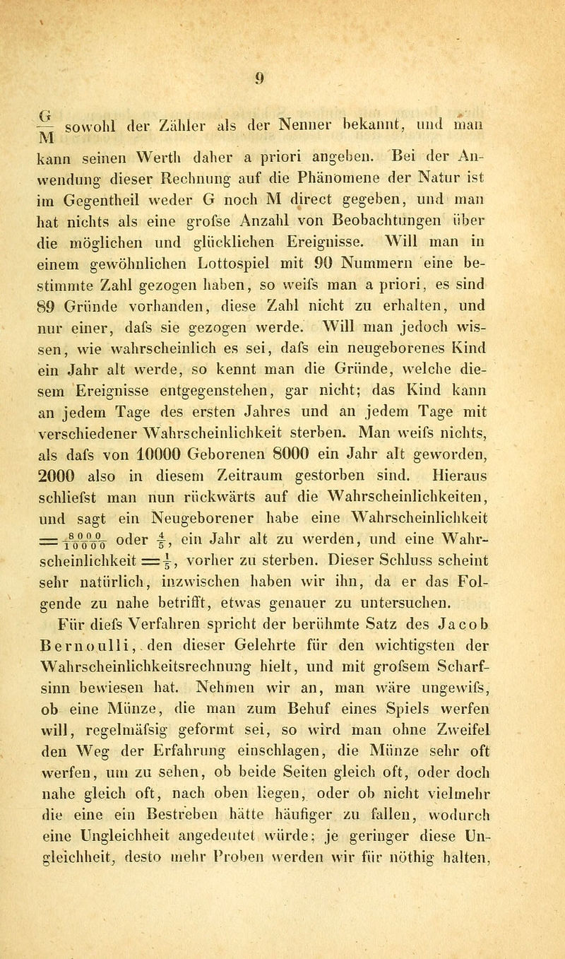 — sowohl der Zähler als der Nenner bekannt, und man M kann seinen Werth daher a priori angeben. Bei der An- wendung dieser Rechnung auf die Phänomene der Natur ist im Gegentheil weder G noch M direct gegeben, und man hat nichts als eine grofse Anzahl von Beobachtungen über die möglichen und glücklichen Ereignisse. Will man in einem gewöhnlichen Lottospiel mit 90 Nummern eine be- stimmte Zahl gezogen haben, so weifs man a priori, es sind 89 Gründe vorhanden, diese Zahl nicht zu erhalten, und nur einer, dafs sie gezogen werde. Will man jedoch wis- sen, wie wahrscheinlich es sei, dafs ein neugeborenes Kind ein Jahr alt werde, so kennt man die Gründe, welche die- sem Ereignisse entgegenstehen, gar nicht; das Kind kann an jedem Tage des ersten Jahres und an jedem Tage mit verschiedener Wahrscheinlichkeit sterben- Man weifs nichts, als dafs von 10000 Geborenen 8000 ein Jahr alt geworden, 2000 also in diesem Zeitraum gestorben sind. Hieraus schliefst man nun rückwärts auf die Wahrscheinlichkeiten, und sagt ein Neugeborener habe eine Wahrscheinlichkeit ^^tVVVö oder ^, ein Jahr alt zu werden, und eine Wahr- scheinlichkeit = ^, vorher zu sterben. Dieser Schluss scheint sehr natürlich, inzwischen haben wir ihn, da er das Fol- gende zu nahe betrifft, etwas genauer zu untersuchen. Für diefs Verfahren spricht der berühmte Satz des Jacob Bernoulli,. den dieser Gelehrte für den wichtigsten der Wahrscheinlichkeitsrechnung hielt, und mit grofsem Scharf- sinn bewiesen hat. Nehmen wir an, man wäre ungewifs, ob eine Münze, die man zum Behuf eines Spiels werfen will, regelmäfsig geformt sei, so wird man ohne Zweifel den Weg der Erfahrung einschlagen, die Münze sehr oft w^erfen, um zu sehen, ob beide Seiten gleich oft, oder doch nahe gleich oft, nach oben liegen, oder ob nicht vielmehr die eine ein Bestreben hätte häufiger zu fallen, wodurch eine Ungleichheit angedeutet würde; je geringer diese Un- gleichheitj desto mehr Proben werden wir für nöthig halten,