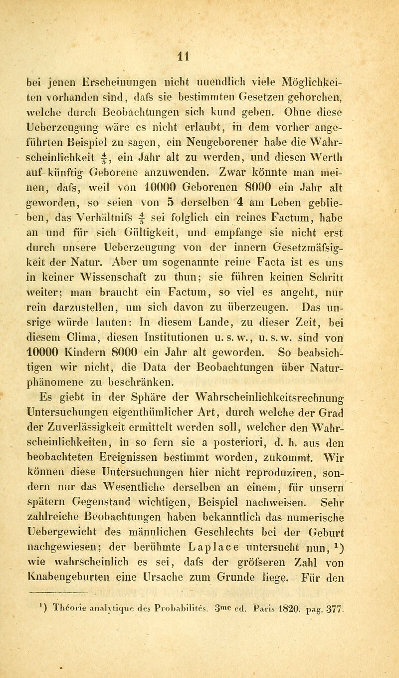 bei jenen Erscheinungen nicht unendlich viele Möglichkei- ten vorlianden sind, dafs sie bestimmten Gesetzen gehorchen, welche durch Beobachtungen sich kund geben. Ohne diese Ueberzeugung wäre es nicht erlaubt, iii dem vorher ange- führten Beispiel zu sagen, ein Neugeborener habe die Wahr- scheinlichkeit y, ein Jahr alt zu werden, und diesen Werth auf künftig Geborene anzuwenden. Zwar könnte man mei- nen, dafs, weil von 10000 Geborenen 8000 ein Jahr alt geworden, so seien von 5 derselben 4 am Leben geblie- ben, das Verhiiltnifs -f sei folglich ein reines Factum, habe an und für sich Gültigkeit, und empfange sie nicht erst durch unsere Ueberzeugung von der innern Gesetzmäfsig- keit der Natur. Aber um sogenannte reine Facta ist es uns in keiner Wissenschaft zu thun; sie führen keinen Schritt weiter; man braucht ein Factum, so viel es angeht, nur rein darzustellen, um sich davon zu überzeugen. Das un- srige würde lauten: In diesem Lande, zu dieser Zeit, bei diesem Clima, diesen Institutionen u. s. w., u. s. w. sind von 10000 Kindern 8000 ein Jahr alt geworden. So beabsich- tigen wir nicht, die Data der Beobachtungen über Natur- phänomene zu beschränken. Es giebt in der Sphäre der Wahrscheinlichkeitsrechnung Untersuchungen eigenthümlicher Art, durch welche der Grad der Zuverlässigkeit ermittelt werden soll, welcher den Wahr- scheinlichkeiten, in so fern sie a posteriori, d. h. aus den beobachteten Ereignissen bestimmt worden, zukommt. Wir können diese Untersuchungen hier nicht reproduziren, son- dern nur das Wesentliche derselben an einem, für unsern spätem Gegenstand wichtigen, Beispiel nachweisen. Sehr zahlreiche Beobachtungen haben bekanntlich das numerische Uebergewicht des männlichen Geschlechts bei der Geburt nachgewiesen; der berühmte Laplace untersucht nun, ^) wie wahrscheinlich es sei, dafs der gröfseren Zahl von Knabengeburten eine Ursache zum Grunde liege. Für den ') Theorie analyüque des Piobabilites. 3'ne cd. Paris 1820. pag. 377.