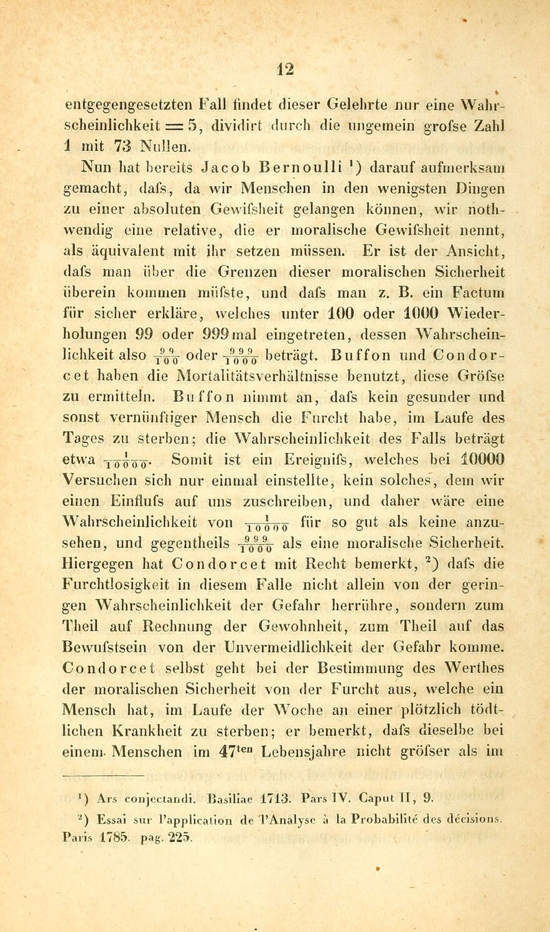 entgegengesetzten Fall findet dieser Gelehrte nur eine Wahr- scheinlichkeit = 5, dividirt durch die ungemein grofse Zahl 1 mit 73 Nullen. Nun hat bereits Jacob Bernoulli ') darauf aufmerksam gemacht, dafs, da wir Menschen in den wenigsten Dingen zu einer absoluten Gewifsheit gelangen können, wir noth- wendig eine relative, die er moralische Gewifsheit nennt, als äquivalent mit ihr setzen müssen. Er ist der Ansicht, dafs man über die Grenzen dieser moralischen Sicherheit überein kommen müfste, und dafs man z, B. ein Factum für siclier erkläre, welches unter 100 oder 1000 Wieder- holungen 99 oder 999mal eingetreten, dessen Wahrschein- lichkeit also YöV oder j^öV^ beträgt. Buffon und Condor- cet haben die Mortalitätsverhältnisse benutzt, diese Gröfse zu ermitteln. Buffon nimmt an, dafs kein gesunder und sonst vernünftiger Mensch die Furcht habe, im Laufe des Tages zu sterben; die Wahrscheinlichkeit des Falls beträgt etwa -jö^^öö^. Somit ist ein Ereignifs, welches bei 10000 Versuchen sich nur einmal einstellte, kein solches, dem wir einen Einflufs auf uns zuschreiben, und daher wäre eine Wahrscheinlichkeit von y-0^0^ für so gut als keine anzu- sehen, und gegentheils -j^^V ^^^ ^'^ moralische Sicherheit. Hiergegen hat Condorcet mit Recht bemerkt, ^) dafs die Furchtlosigkeit in diesem Falle nicht allein von der gerin- gen Wahrscheinlichkeit der Gefahr herrühre, sondern zum Theil auf Rechnung der Gewohnheit, zum Theil auf das Bewufstsein von der Unvermeidlichkeit der Gefahr komme. Condorcet selbst geht bei der Bestimmung des Werthes der moralischen Sicherheit von der Furcht aus, welche ein Mensch hat, im Laufe der W^oche an einer plötzlich tödt- lichen Krankheit zu sterben; er bemerkt, dafs dieselbe bei einem. Menschen im 47** Lebensjahre nicht gröfser als im ') Ars conjectandi. Basillae 1713. Pars IV. Caput II, 9. ■^) Essai sur l'appllcation de l'Analysc a la Probabilite des dccisions. Paris 1785. pag. 225.