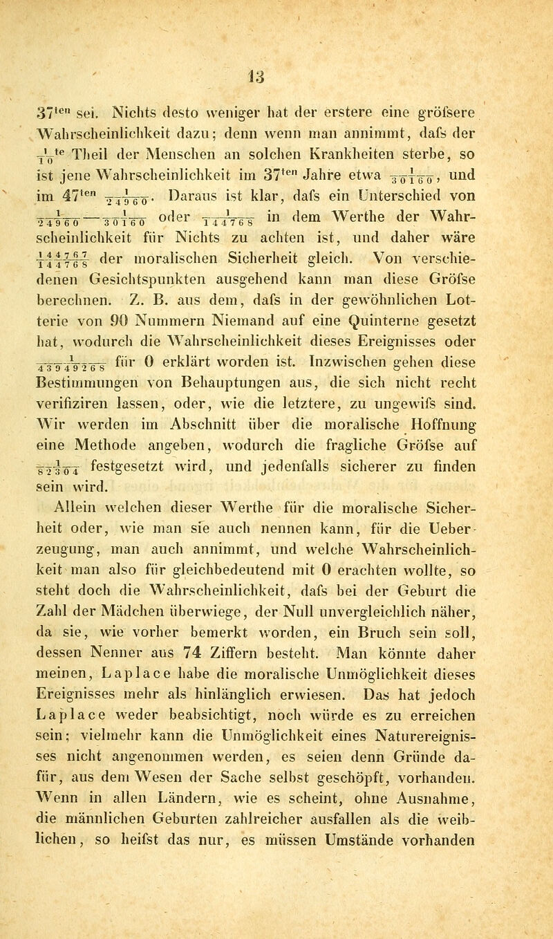 37' sei. Nichts desto weniger hat der erstere eine gröfsere Wahrscheinlichkeit dazu; denn wenn man annimmt, dafs der Yö* TJieil der Menschen an solchen Krankheiten sterbe, so ist jene Wahrscheinlichkeit im 37** Jahre etwa ^ö'Tö'ö' ^^^ im 47'*' 2^T~6'ö- l^arans ist klar, dafs ein Unterschied von 2 4i6ö —TöT¥ö of^er tttWs i f^em Werthe der Wahr- scheinlichkeit für Nichts zu achten ist, und daher wäre tIttIt ^^'' »moralischen Sicherheit gleich. Von verschie- denen Gesichtspunkten ausgehend kann man diese Gröfse berechnen. Z. B. aus dem, dafs in der gewöhnlichen Lot- terie von 90 Nummern Niemand auf eine Quinterne gesetzt hat, wodurch die Wahrscheinlichkeit dieses Ereignisses oder ^j^-g—2T8 ^^ ^ erklärt worden ist. Inzwischen gehen diese Bestimmungen von Behauptungen aus, die sich nicht recht verifiziren lassen, oder, wie die letztere, zu ungewifs sind. Wir werden im Abschnitt über die moralische Hoffnung eine Methode angeben, wodurch die fragliche Gröfse auf tT'sö'T festgesetzt wird, und jedenfalls sicherer zu finden sein wird. Allein welchen dieser Werthe für die moralische Sicher- heit oder, wie man sfe auch nennen kann, für die Ueber- zeugung, man auch annimmt, und welche Wahrscheinlich- keit man also für gleichbedeutend mit 0 erachten wollte, so steht doch die Wahrscheinlichkeit, dafs bei der Geburt die Zahl der Mädchen überwiege, der Null unvergleichlich näher, da sie, wie vorher bemerkt worden, ein Bruch sein soll, dessen Nenner aus 74 Ziffern besteht. Man könnte daher meinen, Laplace habe die moralische Unmöglichkeit dieses Ereignisses mehr als hinlänglich erwiesen. Das hat jedoch Laplace weder beabsichtigt, noch würde es zu erreichen sein; vielmehr kann die Unmöglichkeit eines Naturereignis- ses nicht angenommen werden, es seien denn Gründe da- für, aus dem Wesen der Sache selbst geschöpft, vorhanden. Wenn in allen Ländern, wie es scheint, ohne Ausnahme, die männlichen Geburten zahlreicher ausfallen als die weib- lichen , so heifst das nur, es müssen Umstände vorhanden