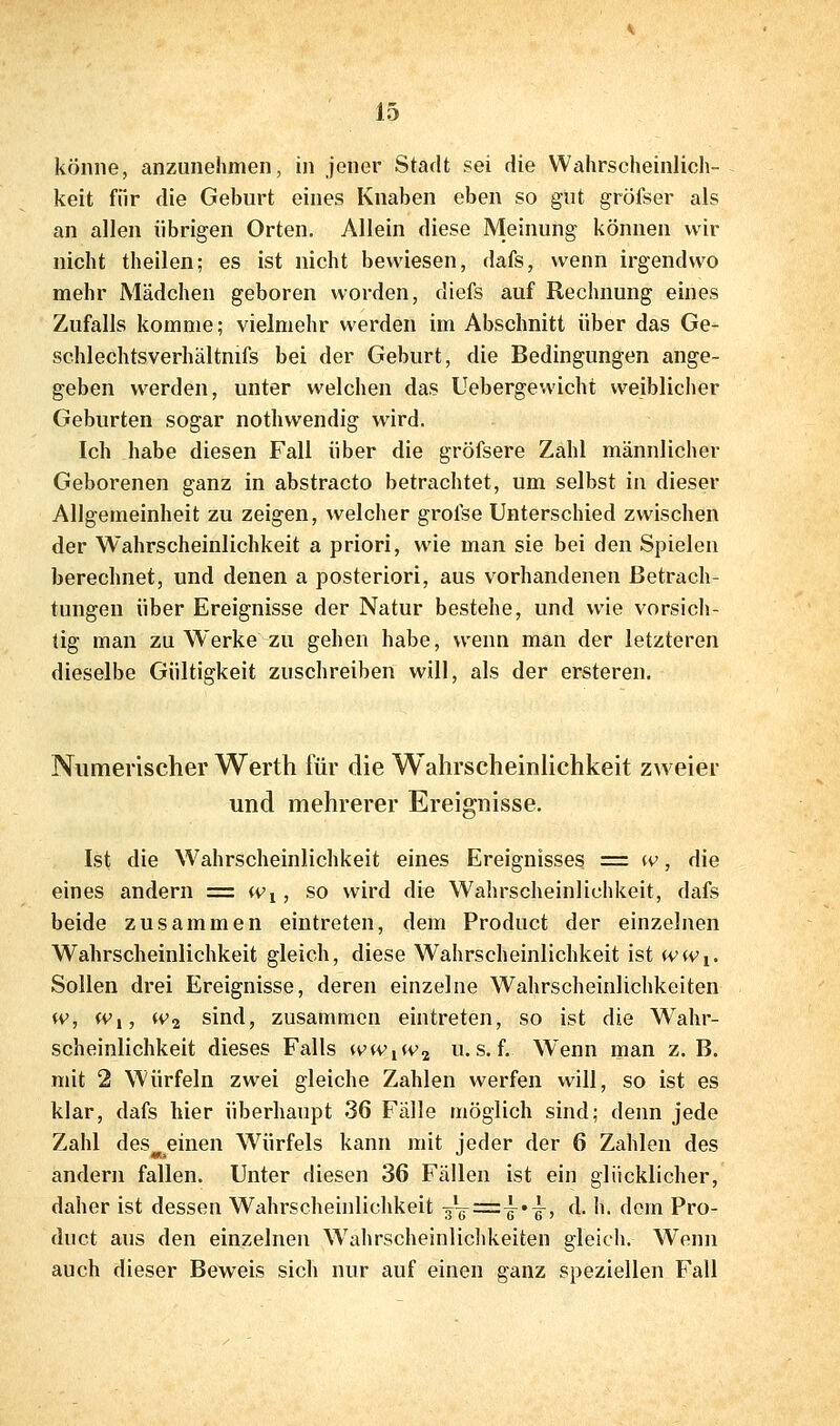 könne, anzunehmen, in jener Stadt sei die Wahrscheinlich- keit für die Geburt eines Knaben eben so gut gröfser als an allen übrigen Orten. Allein diese Meinung können wir nicht theilen; es ist nicht bewiesen, dafs, wenn irgendwo mehr Mädchen geboren worden, diefs auf Rechnung eines Zufalls komme; vielmehr werden im Abschnitt über das Ge- sehlechtsverhältnifs bei der Geburt, die Bedingungen ange- geben werden, unter welchen das Uebergewicht weiblicher Geburten sogar nothwendig wird. Ich habe diesen Fall über die gröfsere Zahl männlicher Geborenen ganz in abstracto betrachtet, um selbst in dieser Allgemeinheit zu zeigen, welcher grolse Unterschied zwischen der Wahrscheinlichkeit a priori, wie man sie bei den Spielen berechnet, und denen a posteriori, aus vorhandenen Betrach- tungen über Ereignisse der Natur bestehe, und wie vorsicli- tig man zu Werke zu gehen habe, wenn man der letzteren dieselbe Gültigkeit zuschreiben will, als der ersteren. Numerischer Werth für die Wahrscheinlichkeit zweier und mehrerer Ereignisse. Ist die Wahrscheinlichkeit eines Ereignisses = w, die eines andern = Wi, so wird die Wahrscheinlichkeit, dafs beide zusammen eintreten, dem Product der einzelnen Wahrscheinlichkeit gleich, diese Wahrscheinlichkeit ist (vwi. Sollen drei Ereignisse, deren einzelne Wahrscheinlichkeiten w, Wi, (Vj sind, zusammen eintreten, so ist die Wahr- scheinlichkeit dieses Falls ww^iv^ u. s. f. Wenn man z. B. mit 2 Würfeln zwei gleiche Zahlen werfen will, so ist es klar, dafs hier überhaupt 36 Fälle möglich sind; denn jede Zahl des^einen Würfels kann mit jeder der 6 Zahlen des andern fallen. Unter diesen 36 Fällen ist ein glücklicher, daher ist dessen Wahrscheinlichkeit 3^^=-.^, d. h. dorn Pro- duct aus den einzelnen Wahrscheinliclikeiten gleich. Wenn auch dieser Beweis sich nur auf einen ganz speziellen Fall