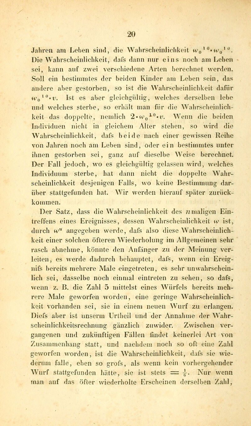 Jahren am Leben sind, die Wahrscheinlichkeit H'o'^'tVo'*^. Die Wahrscheinlichkeit, dafs dann nur eins noch am Leben sei, kann auf zwei vcrsclüedene Arten berechnet werden. Soll ein bestimmtes der beiden Kinder am Leben sein, das andere aber gestorben, so ist die Wahrscheinlichkeit dafür Wq^^'V. Ist es aber gleichgültig, welches derselben lebe und welches sterbe, so erhält man für die Wahrscheinlich- keit das doppelte, nemlich 2'Wq^^'V. Wenn die beiden Individuen nicht in gleichem Alter stehen, so wird die Wahrscheinlichkeit, dafs beide nach einer gewissen Reihe von Jaliren noch am Leben sind, oder ein bestimmtes unter ihnen gestorben sei, ganz auf dieselbe Weise berechnet. Der Fall jedoch, wo es gleichgültig gelassen wird, welches Individuum sterbe, hat dann nicht die doppelte Wahr- scheinlichkeit desjenigen Falls, wo keine Bestimmung dar- über stattgefunden hat. Wir werden hierauf später zurück- kommen. Der Satz, dass die Wahrscheinlichkeit des 7imaligen Ein- treffens eines Ereignisses, dessen Wahrscheinlichkeit (v ist, durch tv angegeben werde, dafs also diese Wahrscheinlich- keit einer solchen öfteren Wiederholung im Allgemeinen sehr rasch abnehme, könnte den Anfänger zu der Meinung ver- leiten, es werde dadurch behauptet, dafs, wenn ein Ereig- nifs bereits mehrere Male eingetreten, es sehr unwahrschein- lich sei, dasselbe noch einmal eintreten zu sehen, so dafs, wenn z. B. die Zahl 5 mittelst eines Würfels bereits meh- rere Male geworfen worden, eine geringe Wahrscheinlich- keit vorhanden sei, sie in einem neuen Wurf zu erlangen. Diefs aber ist unserm Urtheil und der Annahme der Wahr- scheinlichkeitsrechnung gänzlich zuwider. Zwischen ver- gangenen und zukünftigen Fällen findet keinerlei Art von Zusammenhang statt, und nachdem noch so oft eine Zahl geworfen worden, ist die Wahrscheinlichkeit, dafs sie wie- derum falle, eben so grofs, als wenn kein vorhergehender Wurf stattgefunden hätte, sie ist stets = -1-. Nur wenn man auf das öfter wiederholte Erscheinen derselben Zahl,