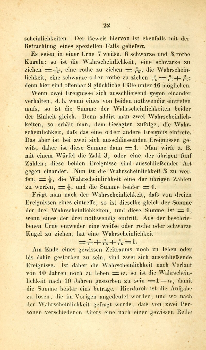 scheiulichkeiten. Der Beweis hiervon ist ebenfalls mit der Betrachtung eines speziellen Falls geliefert. Es seien in einer Urne 7 weifse, 6 schwarze und 3, rothe Kugeln: so ist die Wahrscheinlichkeit, eine schwarze zu ziehen =-yq, eine rothe zu ziehen =j-q, die Wahrschein- lichkeit, eine schwarze oder rothe zu ziehen Y^g-=: i^-f-yV^ denn hier sind offenbar 9 glückliche Fälle unter 16 möglichen. Wenn zwei Ereignisse sich ausschliefsend gegen einander verhalten, d. h. wenn eines von beiden nothwendig eintreten mufs, so ist die Summe der Wahrscheinlichkeiten beider der Einheit gleich. Denn addirt man zwei Wahrscheinlich- keiten, so erhält man, dem Gesagten zufolge, die Wahr- scheinlichkeit, dafs das eine oder andere Ereignifs eintrete. Das aber ist bei zwei sich ausschliessenden Ereignissen ge- wifs, daher ist diese Summe dann = 1. Man wirft z. B. mit einem Würfel die Zahl 3, oder eine der übrigen fünf Zahlen; diese beiden Ereignisse sind ausschliefsender Art gegen einander. Nun ist die Wahrscheinlichkeit 3 zu wer- fen, = -i-, die Wahrscheinlichkeit eine der übrigen Zahlen zu werfen, = f, und die Summe beider =1. Fragt man nach der Wahrscheinlichkeit, dafs von dreien Ereignissen eines eintreffe, so ist dieselbe gleich der Summe der drei Wahrscheinlichkeiten, und diese Summe ist =1, wenn eines der drei nothwendig eintritt. Aus der beschrie- benen Urne entweder eine weifse oder rothe oder schwarze Kugel zu ziehen, hat eine Wahrscheinlichkeit _7_ j_ JL_j_ JL 1 Am Ende eines gewissen Zeitraums noch zu leben oder bis dahin gestorben zu sein, sind zwei sich ausschliefsende Ereignisse. Ist daher die Wahrscheinlichkeit nach Verlauf von 10 Jahren noch zu leben =w, so ist die Wahrschein- lichkeit nach 10 Jahren gestorben zu sein =1 — w, damit die Summe beider eins betrage. Hierdurch ist die Aufgabe zu lösen, die im Vorigen angedeutet worden, und wo nach der Wahrscheinlichkeit gefragt wurde, dafs von zwei Per- sonen verschiedenen Alters eine nach einer gewissen Reihe