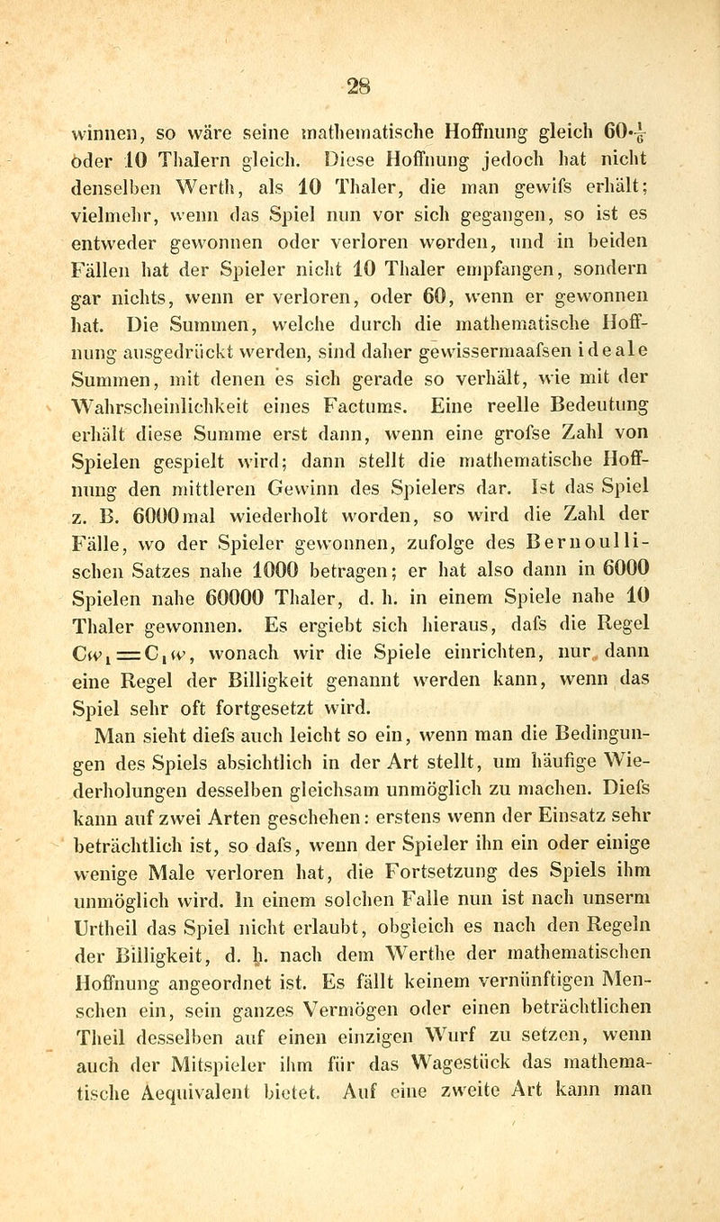 winnen, so wäre seine inatheinatische Hoffnung gleich 60-g- öder 10 Thalern gleich. Diese Hoffnung jedoch hat nicht denselben Werth, als 10 Thaler, die man gewifs erhält; vielmehr, wenn das Spiel nun vor sich gegangen, so ist es entweder gewonnen oder verloren worden, und in beiden Fällen hat der Spieler nicht 10 Thaler empfangen, sondern gar nichts, wenn er verloren, oder 60, wenn er gewonnen hat. Die Summen, welche durch die mathematische Hoff- nung ausgedrückt werden, sind daher gewissermaafsen ideale Summen, mit denen es sich gerade so verhält, wie mit der Wahrscheinlichkeit eines Factums. Eine reelle Bedeutung erhält diese Summe erst dann, wenn eine grofse Zahl von Spielen gespielt wird; dann stellt die mathematische Hoff- nung den mittleren Gewinn des Spielers dar. Ist das Spiel z. B. 6000mal wiederholt worden, so wird die Zahl der Fälle, wo der Spieler gewonnen, zufolge des Bernoulli- schen Satzes nahe 1000 betragen; er hat also dann in 6000 Spielen nahe 60000 Thaler, d. h. in einem Spiele nahe 10 Thaler gewonnen. Es ergiebt sich hieraus, dafs die Regel C(Vi=C,(v, wonach wir die Spiele einrichten, nur, dann eine Regel der Billigkeit genannt werden kann, wenn das Spiel sehr oft fortgesetzt wird. Man sieht diefs auch leicht so ein, wenn man die Bedingun- gen des Spiels absichtlich in der Art stellt, um häufige Wie- derholungen desselben gleichsam unmöglich zu machen. Diefs kann auf zwei Arten geschehen: erstens wenn der Einsatz sehr beträchtlich ist, so dafs, wenn der Spieler ihn ein oder einige wenige Male verloren hat, die Fortsetzung des Spiels ihm unmöglich wird. In einem solclien Falle nun ist nach unserm Urtheil das Spiel nicht erlaubt, obgleich es nach den Regeln der Billigkeit, d. h. nach dem Werthe der mathematischen Hoffnung angeordnet ist. Es fällt keinem vernünftigen Men- schen ein, sein ganzes Vermögen oder einen beträchtlichen Theil desselben auf einen einzigen Wurf zu setzen, wenn auch der Mitspieler ihm für das Wagestück das mathema- tische Aequivalent bietet. Auf eine zweite Art kann man