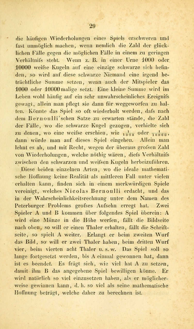 die häufigen Wiederholungen eines Spiels erschweren und fast unmöglich machen, wenn nemlich die Zahl der glück- lichen Fälle gegen die möglichen Fälle in einem zu geringen Verhältnifs steht. Wenn z. B, in einer Urne 1000 oder 10000 weifse Kugeln auf eine einzige schwarze sich befin- den, so wird auf diese schwarze Niemand eine irgend be- trächtliche Summe setzen, wenn auch der Mitspieler das 1000 oder 10000 malige setzt. Eine kleine Summe wird im Leben wohl häufig auf ein sehr unwahrscheinliches Ereignifs gewagt, allein man pflegt sie dann für weggeworfen zu hal- ten. Könnte das Spiel so oft wiederholt werden, dafs nach dem Bernoulli'schen Satze zu erwarten stände, die Zahl der Fälle, wo die schwarze Kugel gezogen, verhielte sich zu denen, wo eine weifse erschien, wie loVö^ oder jötöö' dann würde man auf dieses Spiel eingehen. Allein man lehnt es ab, und mit Recht, wegen der überaus grofsen Zahl von Wiederholungen, welche nöthig wären, diefs Verhältnifs zwischen den schwarzen und weifsen Kugeln herbeizuführen. Diese beiden einzelnen Arten, wo die ideale mathemati- sche Hoffmmg keine Realität als mittleren Fall unter vielen erhalten kann, finden sich in einem merkwürdigen Spiele vereinigt, welches Nicolas Bernoulli erdacht, und das in der Wahrscheinlichkeitsrechnung unter dem Namen des Peterburger Problems grofses Aufsehn erregt hat. Zwei Spieler A und B kommen über folgendes Spiel überein: A wird eine Münze in die Höhe werfen, fällt die Bildseite nach oben, so will er einen Thaler erhalten, fällt die Schrift- seite, so spielt A weiter. Erlangt er beim zweiten Wurf das Bild, so will er zwei Thaler haben, beim dritten Wurf vier, beim vierten acht Thaler u. s. w. Das Spiel soll so lange fortgesetzt werden, bis A einmal gewonnen hat, dann ist es beendet. Es fragt sich, wie viel hat A zu setzen, damit ihm B das angegebene Spiel bewilligen könne. Er wird natürlich so viel einzusetzen haben, als er möglicher- weise gewinnen kann, d. h. so viel als seine mathematische Hoffnung beträgt, welche daher zu berechnen ist.