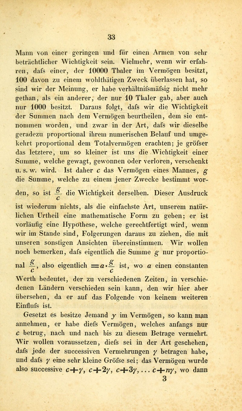 Mann von einer geringen und für einen Armen von sehr beträchtlicher Wichtigkeit sein. Vielmehr, wenn wir erfah- ren, dafs einer, der 10000 Tlmler im Vermögen besitzt, 100 davon zu einem wohlthätigen Zweck überlassen hat, so sind wir der Meinung, er habe verhältnifsmäfsig nicht mehr gethan, als ein anderer, der nur 10 Thaler gab, aber auch nur 1000 besitzt. Daraus folgt, dafs wir die Wichtigkeit der Summen nach dem Vermögen beurtheilen, dem sie ent- nommen worden, und zwar in der Art, dafs wir dieselbe geradezu proportional ihrem numerischen Belauf und umge- kehrt proportional dem Totalvermögen erachten; je gröfser das letztere, um so kleiner ist uns die Wichtigkeit einer Summe, welche gewagt, gewonnen oder verloren, verschenkt U.S.W, wird. Ist daher c das Vermögen eines Mannes, g die Summe, welche zu einem jener Zwecke bestimmt wor- den, so ist — die Wichtigkeit derselben. Dieser Ausdruck ist wiederum nichts, als die einfachste Art, unserem natür- lichen Urtheil eine mathematische Form zu geben; er ist vorläufig eine Hypothese, welche gerechtfertigt wird, wenn wir im Stande sind, Folgerungen daraus zu ziehen, die mit unseren sonstigen Ansichten übereinstimmen. Wir wollen noch bemerken, dafs eigentlich die Summe g nur proportio- nal —, also eigentlich =za'— ist, wo a einen constanten Werth bedeutet, der zu verschiedenen Zeiten, in verschie- denen Ländern verschieden sein kann, den wir hier aber übersehen, da er auf das Folgende von keinem weiteren Einflufs ist. Gesetzt es besitze Jemand y im Vermögen, so kann m^n annehmen, er habe diefs Vermögen, welches anfangs nur c betrug, nach und nach bis zu diesem Betrage vermehrt. Wir wollen voraussetzen, diefs sei in der Art geschehen, dafs jede der successiven Vermehrungen y betragen habe, und dafs y eine sehr kleine Gröfse sei; das Vermögen wurde also successive c+y, c+2y, c+3y,... c+ny, wo dann 3