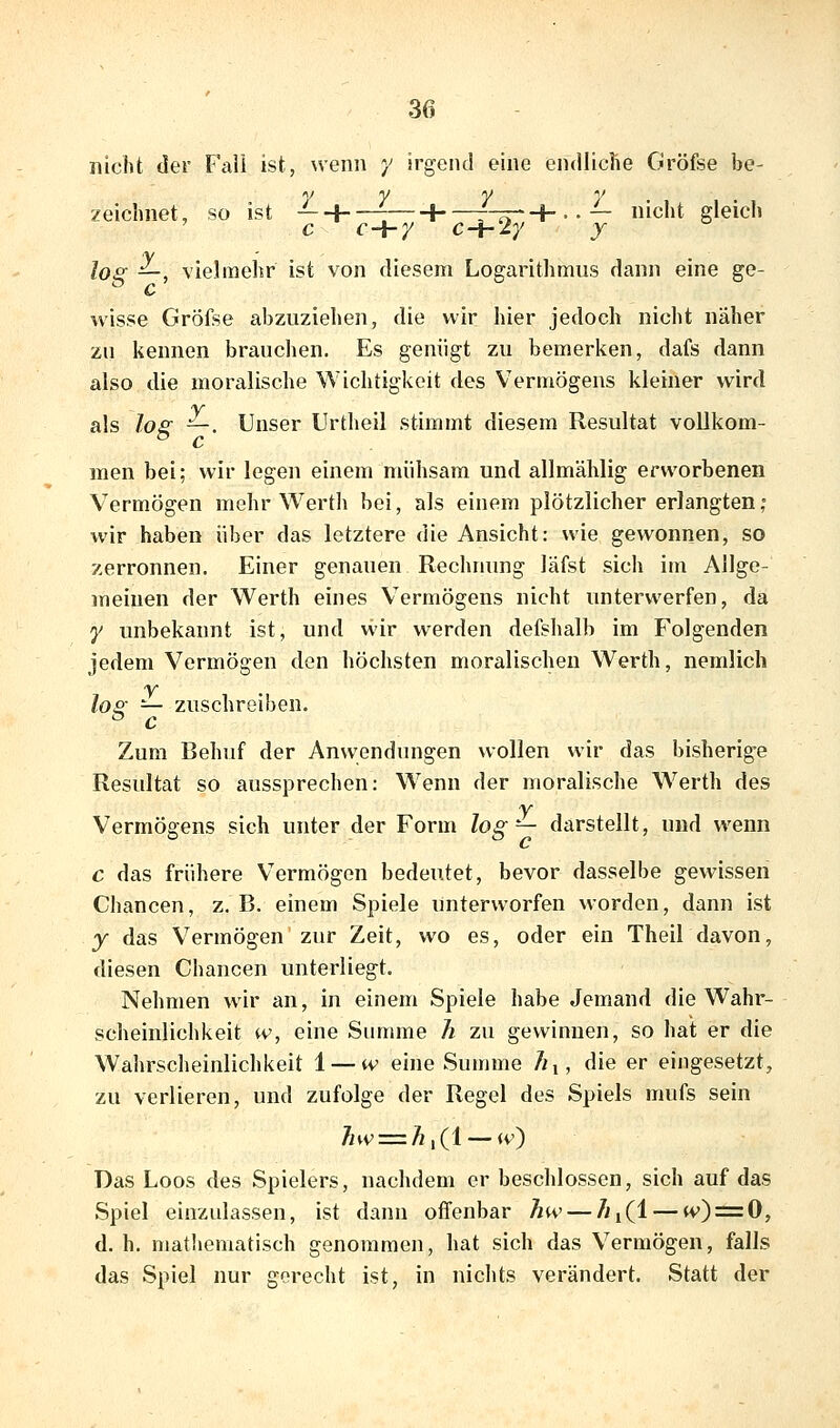 nicht der Fall ist, wenn y irgend eine endlicrie Gröfse be- y y y y zeichnet, so ist —-\ \ r^T-+.-— nicht gleich los: —, vielmehr ist von diesem Logarithmus dann eine ge- wisse Gröfse abzuziehen, die wir hier jedoch nicht näher zu kennen brauchen. Es genügt zu bemerken, dafs dann also die moralische Wichtigkeit des Vermögens kleiner wird als los —. Unser Urtheil stimmt diesem Resultat voUkom- men bei; wir legen einem mühsam und allmählig erworbenen Vermögen mehr Werth bei, als einem plötzlicher erlangten,° wir haben über das letztere die Ansicht: wie gewonnen, so zerronnen. Einer genauen Rechnung läfst sich im Allge- meinen der Werth eines Vermögens nicht unterwerfen, da y unbekannt ist, und wir werden defshalb im Folgenden jedem Vermögen den höchsten moralischen Werth, nemlich lo^ =^ zuschreiben. Zum Behuf der Anwendungen wollen wir das bisherige Resultat so aussprechen: Wenn der moralische W^erth des Vermögens sich unter der Form log— darstellt, und wenn c das frühere Vermögen bedeutet, bevor dasselbe gewissen Chancen, z. B. einem Spiele unterworfen worden, dann ist y das Vermögen zur Zeit, wo es, oder ein Theil davon, diesen Chancen unterliegt. Nehmen wir an, in einem Spiele habe Jemand die Wahr- scheinlichkeit w, eine Summe h zu gewinnen, so hat er die Wahrscheinlichkeit 1 — tv eine Summe Äj, die er eingesetzt, zu verlieren, und zufolge der Regel des Spiels mufs sein 7/tv = Ä,(l — iv) Das Loos des Spielers, nachdem er beschlossen, sich auf das Spiel einzulassen, ist dann oflTenbar hw — Äi(l — (v) = 0, d. h. mathematisch genommen, hat sich das Vermögen, falls das Spiel nur gorecht ist, in nichts verändert. Statt der