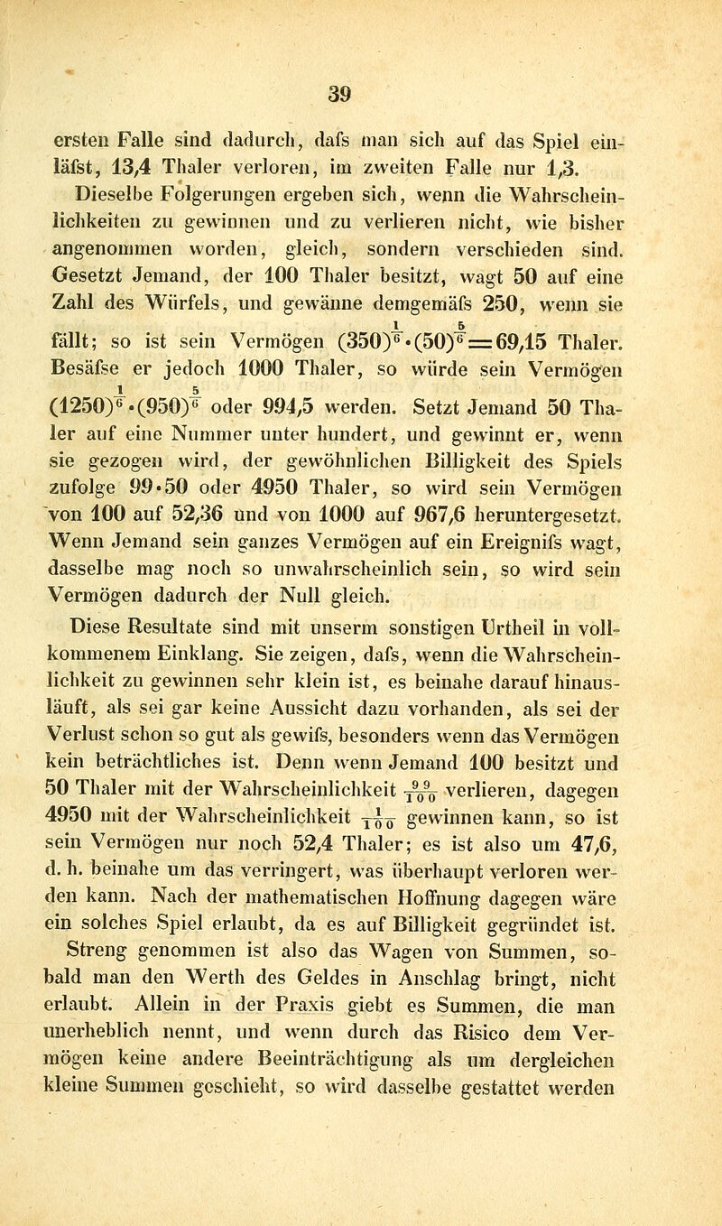 ersten Falle sind dadurch, dafs man sich auf das Spiel ein- läfst, 13,4 Thaler verloren, im zweiten Falle nur 1,3. Dieselbe Folgerungen ergeben sich, wenn die Wahrschein- lichkeiten zu gewinnen und zu verlieren nicht, wie bisher angenommen worden, gleich, sondern verschieden sind. Gesetzt Jemand, der 100 Thaler besitzt, wagt 50 auf eine Zahl des Würfels, und gewänne demgemäfs 250, wenn sie fällt; so ist sein Vermögen (350)6«(50)6= 69,15 Thaler. Besäfse er jedoch 1000 Thaler, so würde sein Vermögen (1250)« .(950)^ oder 994,5 werden. Setzt Jemand 50 Tha- ler auf eine Nummer unter hundert, und gewinnt er, wenn sie gezogen wird, der gewöhnlichen Billigkeit des Spiels zufolge 99 «50 oder 4950 Thaler, so wird sein Vermögen von 100 auf 52,36 und von 1000 auf 967,6 heruntergesetzt. Wenn Jemand sein ganzes Vermögen auf ein Ereignifs wagt, dasselbe mag noch so unw^ahrscheinlich sein, so wird sein Vermögen dadurch der Null gleich. Diese Resultate sind mit unserm sonstigen Urtheil in voll- kommenem Einklang. Sie zeigen, dafs, wenn die Wahrschein- lichkeit zu gewinnen sehr klein ist, es beinahe daraufhinaus- läuft, als sei gar keine Aussicht dazu vorhanden, als sei der Verlust schon so gut als gewifs, besonders wenn das Vermögen kein beträchtliches ist. Denn wenn Jemand 100 besitzt und 50 Thaler mit der Wahrscheinlichkeit -—^ verlieren, dagegen 4950 mit der Wahrscheinlichkeit y^^ gewinnen kann, so ist sein Vermögen nur noch 52,4 Thaler; es ist also um 47,6, d. h. beinahe um das verringert, was überhaupt verloren wer- den kann. Nach der mathematischen Hoffnung dagegen wäre ein solches Spiel erlaubt, da es auf Billigkeit gegründet ist. Streng genommen ist also das Wagen von Summen, so- bald man den Werth des Geldes in Anschlag bringt, nicht erlaubt. Allein in der Praxis giebt es Summen, die man unerheblich nennt, und wenn durch das Risico dem Ver- mögen keine andere Beeinträchtigung als um dergleichen kleine Summen geschieht, so wird dasselbe gestattet werden