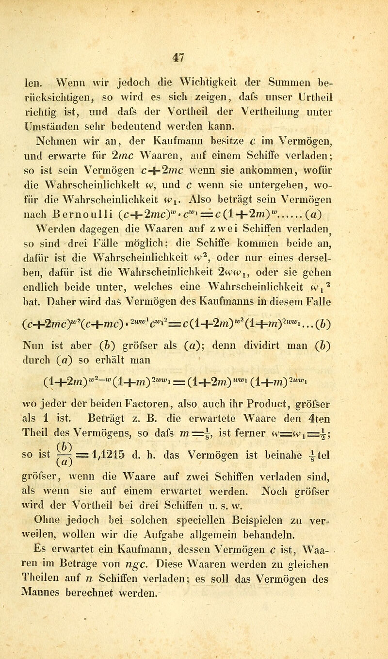 len. Wenn wir jedoch die Wichtigkeit der Summen be- rücksichtigen, so wird es sich zeigen, dafs unser ürtheil richtig ist, und dafs der Vortheil der Vertheilung unter Umständen sehr bedeutend werden kann. Nehmen wir an, der Kaufmann besitze c im Vermögen, und erwarte für 2inc W^aaren, auf einem Schiffe verladen; so ist sein Vermögen c-^2inc wenn sie ankommen, wofür die Wahrscheinlichkeit w, und c wenn sie untergehen, wo- für die Wahrscheinlichkeit Wi. Also beträgt sein Vermögen nach BernouUi (c+2mc>''-c«'' = c(l+2m)' (0) Werden dagegen die Waaren auf zwei Schiffen verladen so sind drei Fälle möglich; die Schiffe kommen beide an, dafür ist die Wahrscheinlichkeit <v^, oder nur eines dersel- ben, dafür ist die Wahrscheinlichkeit 2wwi, oder sie gehen endlich beide unter, welches eine Wahrscheinlichkeit w^^ hat. Daher wird das Vermögen des Kaufmanns in diesem Falle (c+2/nc)«^\c+mc). 2^c'i2=c(l+2m)''(l+m)2'^i... (6) Nun ist aber (&) gröfser als (a); denn dividirt man (Z>) durch (ö) so erhält man (l+2m) '''-'(l+m)2«'«'i = (l+27n) ''» (l+m)2«'«'i wo jeder der beiden Factoren, also auch ihr Product, gröfser als 1 ist. Beträgt z. B. die erwartete Waare den 4ten Theil des Vermögens, so dafs 7n=i ist ferner wz=Wi-=~-^ Qi) so ist —^ = 14215 d. h. das Vermögen ist beinahe |tel gröfser, wenn die Waare auf zwei Schiffen verladen sind, als wenn sie auf einem erwartet werden. Noch gröfser wird der Vortheil bei drei Schiffen u. s. w. Ohne jedoch bei solchen speciellen Beispielen zu ver- weilen, wollen wir die Aufgabe allgemein behandeln. Es erwartet ein Kaufmann, dessen Vermögen c ist, Waa- ren im Betrage von ngc. Diese Waaren werden zu gleichen Theilen auf n Schiffen verladen; es soll das Vermögen des Mannes berechnet werden.