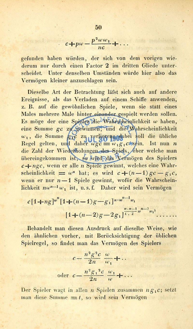 gefunden haben würden, der sich von dem vorigen wie- derum nur durch einen Factor 2 im dritten Gliede unter- scheidet. Unter denselben Umständen würde hier also das Vermögen kleiner anzuschlagen sein. Dieselbe Art der Betrachtung läfst sich auch auf andere Ereignisse, als das Verladen auf einem Schiffe anwenden, z. B. auf die gewöhnlichen Spiele, wenn sie statt eines Males mehrere Male hinter; einaudaiL^spielt werden sollen. Es möge der eine Spiele!* die Walirst-h^ulichkeit (v haben, eine Summe ^c zu .gewinnen, und die Wahrscheinlichkeit Wi, die Summe h^ ^41J'f liW^f^^'^^ Regel gelten, un|l daher wgc:= w^giCffsß'm. Ist nun n die Zahl der Wiea(e#olung,gii,ö4iäi—Spi*e|s.y/^ber welche man übereingekommen i&l'>s.^i^Vj^flR<^.^.;^'™ögen des Spielers c-{-ngc, wenn er alle 72. Spiele gewinnt, welches eine Wahr- scheinlichkeit = w hat; es wird c-{-(n — i) gc — §iC, wenn er nur n — 1 Spiele gewinnt, wofür die Wahrschein- lichkeit n(v~^U'i ist, U.S. f. Daher wird sein Vermögen c [1 + ng-]«' [1 + (7Z — 1) §■—^ 1 ]  •'^ 'i [i^(n-2)g-2g,]^ 2 Behandelt man diesen Ausdruck auf dieselbe Weise, wie den ähnlichen vorher, mit Berücksichtigung der üblichen Spielregel, so findet man das Vermögen des Spielers c ^ 1-.. oder c Trgi'^c <v'i 2n w Der Spieler wagt in allen n Spielen zusammen ngiC, setzt man diese Suirune = /, so wird sein Vermögen