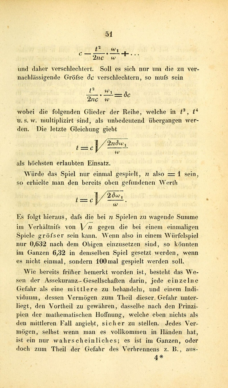 C- —.-^ + ... 2jic iv und daher verschlechtert. Soll es sich nur um die zu ver- nachlässigende Gröfse de verschlechtern, so mufs sein —.—=(5c 2nc w wobei die folgenden Glieder der Reihe, welche in t^, t* u. s. w. multiplizirt sind, als unbedeutend übergangen wer- den. Die letzte Gleichung giebt ^ = 0--^'' als höchsten erlaubten Einsatz. Würde das Spiel nur einmal gespielt, n also = 1 sein, so erhielte man den bereits oben gefundenen Werth Es folgt hieraus, dafs die bei n Spielen zu wagende Summe im Verhältnifs von \/n gegen die bei einem einmaligen Spiele gröfser sein kann. Wenn also in einem Würfelspiel nur 0;632 nach dem Obigen einzusetzen sind, so könnten im Ganzen 6,32 in demselben Spiel gesetzt werden, wenn es nicht einmal, sondern 100mal gespielt werden soll. Wie bereits früher bemerkt worden ist, besteht das We- sen der Assekuranz - Gesellschaften darin, jede einzelne Gefahr als eine mittlere zu behandeln, und einem Indi- viduum, dessen Vermögen zum Theii dieser. Gefahr unter- liegt, den Vortheil zu gewähren, dasselbe nach den Prinzi- pien der mathematischen Hoffnung, welche eben nichts als den mittleren Fall angiebt, sicher zu stellen. Jedes Ver- mögen, selbst wenn man es vollkommen in Händen hat, ist ein nur wahrscheinliches; es ist im Ganzen, oder doch zum Theil der Gefahr des Verbrennens z. B., aus- 4*